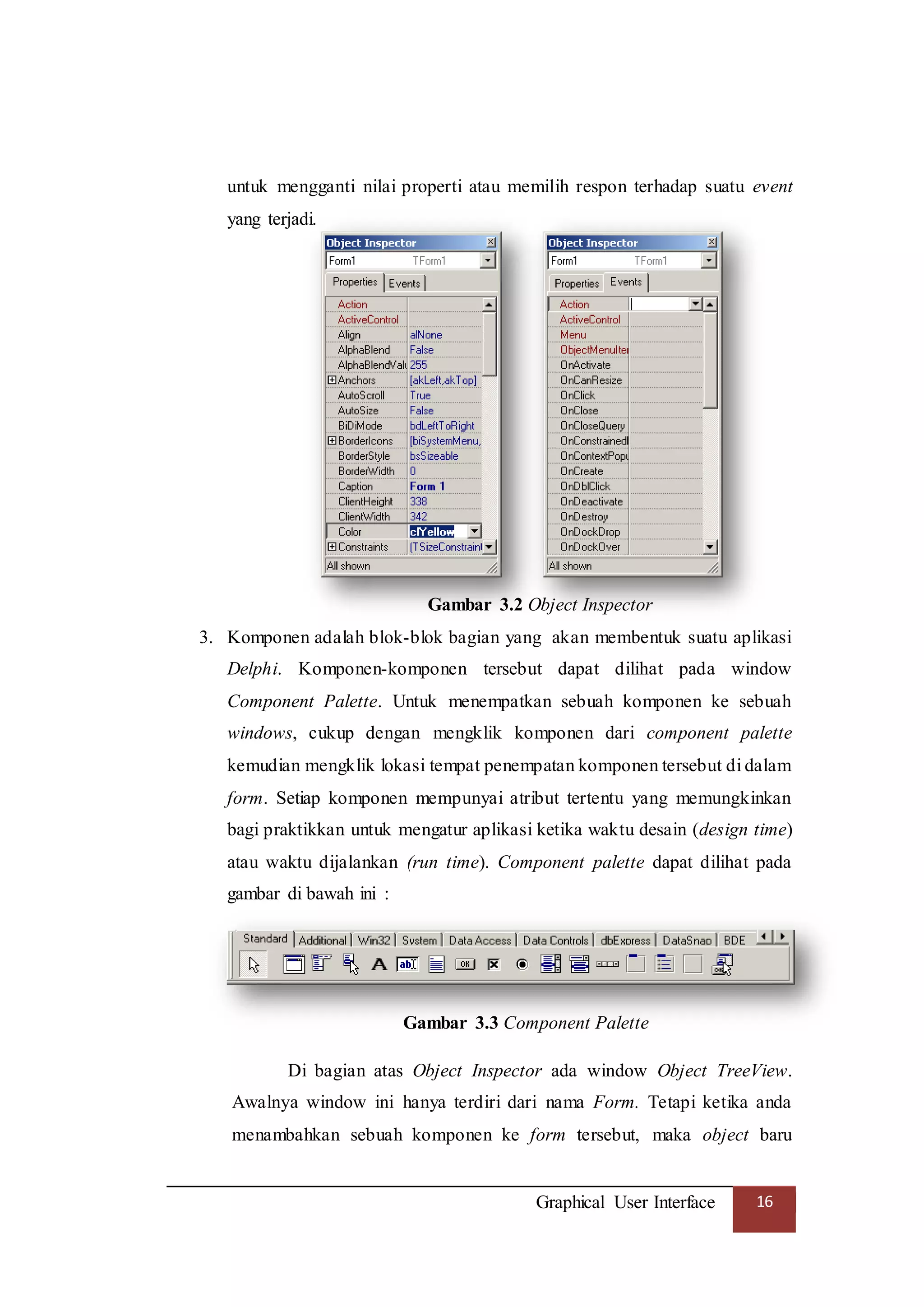 Graphical User Interface 16
untuk mengganti nilai properti atau memilih respon terhadap suatu event
yang terjadi.
Gambar 3.2 Object Inspector
3. Komponen adalah blok-blok bagian yang akan membentuk suatu aplikasi
Delphi. Komponen-komponen tersebut dapat dilihat pada window
Component Palette. Untuk menempatkan sebuah komponen ke sebuah
windows, cukup dengan mengklik komponen dari component palette
kemudian mengklik lokasi tempat penempatan komponen tersebut di dalam
form. Setiap komponen mempunyai atribut tertentu yang memungkinkan
bagi praktikkan untuk mengatur aplikasi ketika waktu desain (design time)
atau waktu dijalankan (run time). Component palette dapat dilihat pada
gambar di bawah ini :
Gambar 3.3 Component Palette
Di bagian atas Object Inspector ada window Object TreeView.
Awalnya window ini hanya terdiri dari nama Form. Tetapi ketika anda
menambahkan sebuah komponen ke form tersebut, maka object baru
 