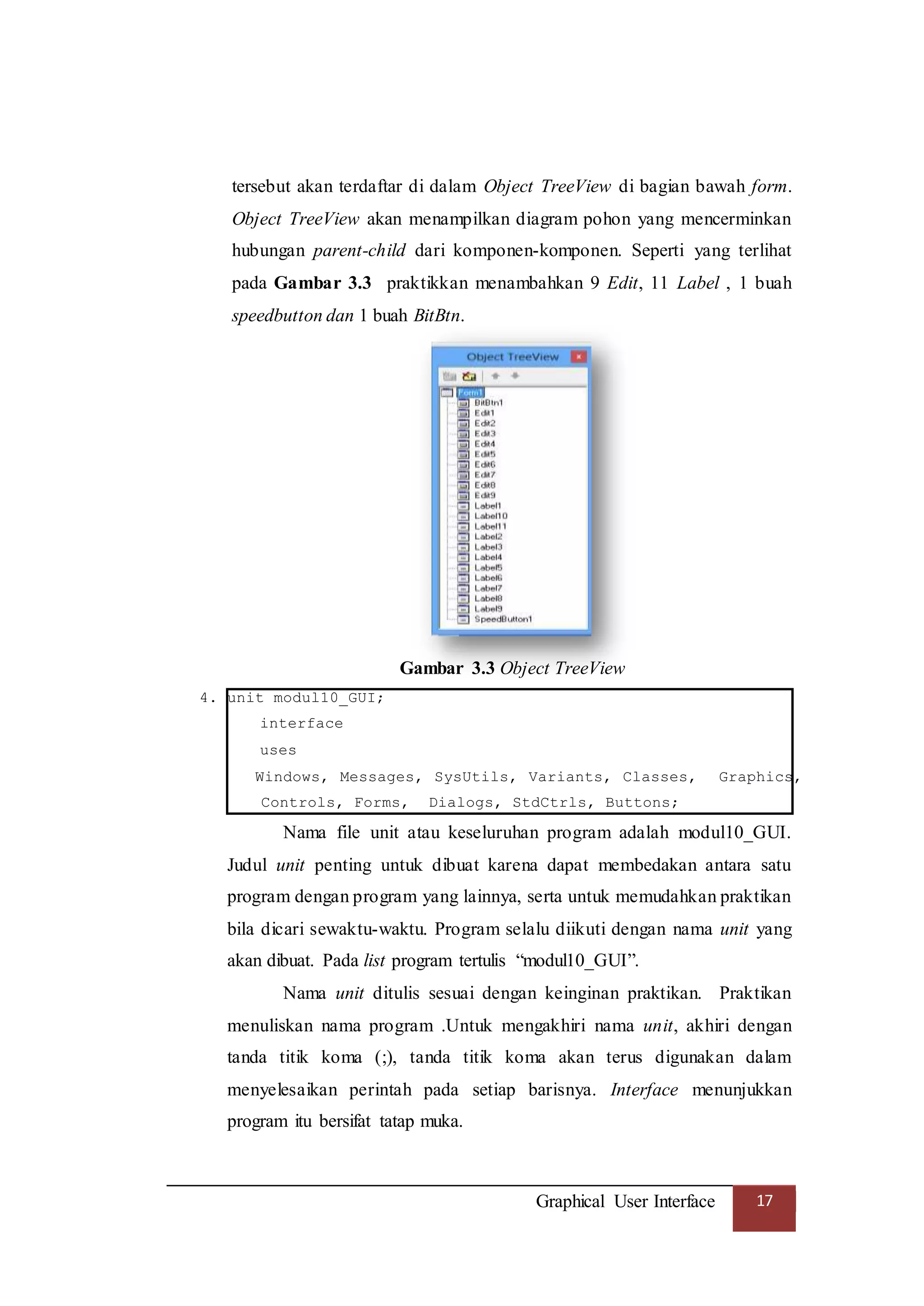 Graphical User Interface 17
tersebut akan terdaftar di dalam Object TreeView di bagian bawah form.
Object TreeView akan menampilkan diagram pohon yang mencerminkan
hubungan parent-child dari komponen-komponen. Seperti yang terlihat
pada Gambar 3.3 praktikkan menambahkan 9 Edit, 11 Label , 1 buah
speedbutton dan 1 buah BitBtn.
Gambar 3.3 Object TreeView
4. unit modul10_GUI;
interface
uses
Windows, Messages, SysUtils, Variants, Classes, Graphics,
Controls, Forms, Dialogs, StdCtrls, Buttons;
Nama file unit atau keseluruhan program adalah modul10_GUI.
Judul unit penting untuk dibuat karena dapat membedakan antara satu
program dengan program yang lainnya, serta untuk memudahkan praktikan
bila dicari sewaktu-waktu. Program selalu diikuti dengan nama unit yang
akan dibuat. Pada list program tertulis “modul10_GUI”.
Nama unit ditulis sesuai dengan keinginan praktikan. Praktikan
menuliskan nama program .Untuk mengakhiri nama unit, akhiri dengan
tanda titik koma (;), tanda titik koma akan terus digunakan dalam
menyelesaikan perintah pada setiap barisnya. Interface menunjukkan
program itu bersifat tatap muka.
 