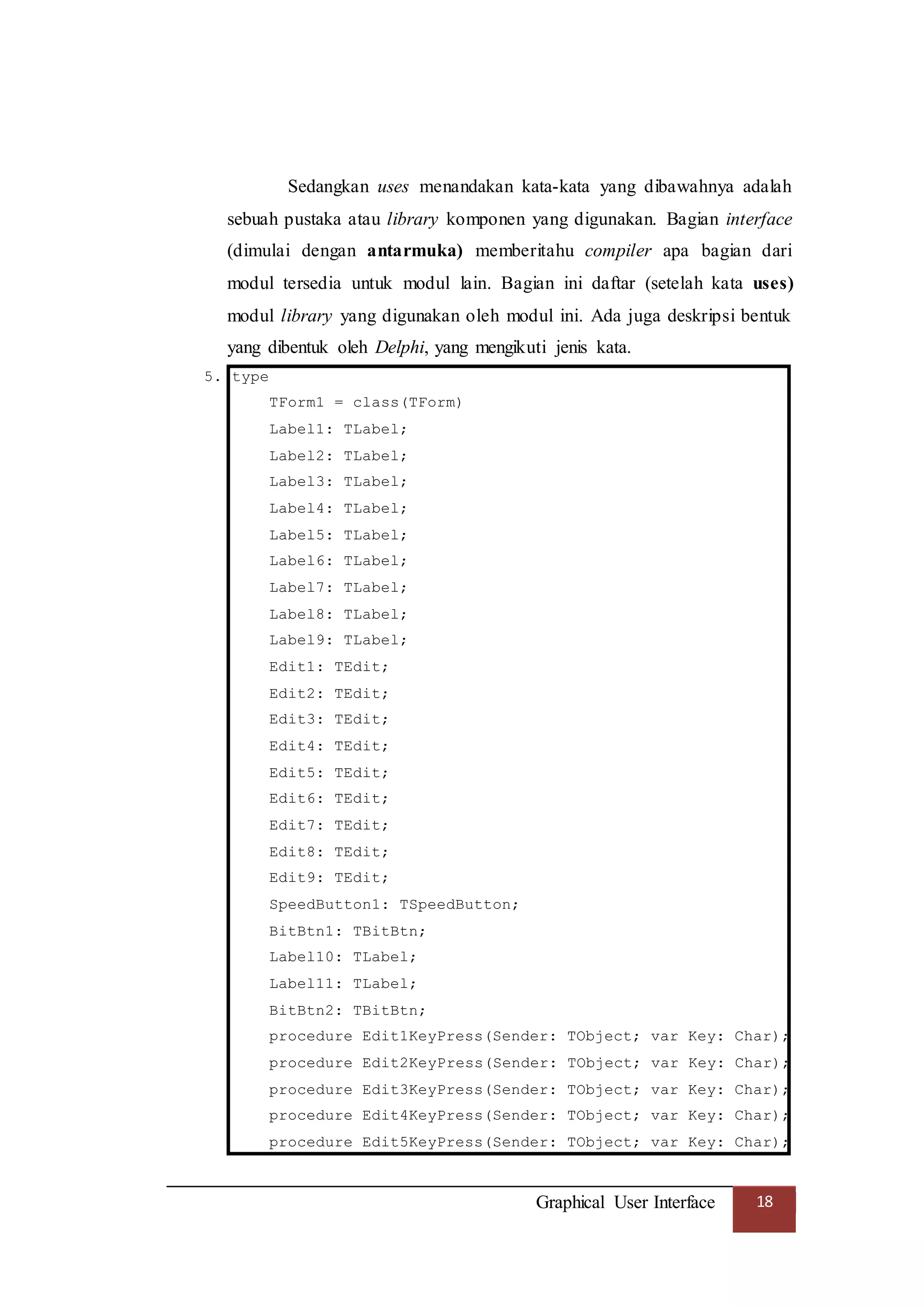Graphical User Interface 18
Sedangkan uses menandakan kata-kata yang dibawahnya adalah
sebuah pustaka atau library komponen yang digunakan. Bagian interface
(dimulai dengan antarmuka) memberitahu compiler apa bagian dari
modul tersedia untuk modul lain. Bagian ini daftar (setelah kata uses)
modul library yang digunakan oleh modul ini. Ada juga deskripsi bentuk
yang dibentuk oleh Delphi, yang mengikuti jenis kata.
5. type
TForm1 = class(TForm)
Label1: TLabel;
Label2: TLabel;
Label3: TLabel;
Label4: TLabel;
Label5: TLabel;
Label6: TLabel;
Label7: TLabel;
Label8: TLabel;
Label9: TLabel;
Edit1: TEdit;
Edit2: TEdit;
Edit3: TEdit;
Edit4: TEdit;
Edit5: TEdit;
Edit6: TEdit;
Edit7: TEdit;
Edit8: TEdit;
Edit9: TEdit;
SpeedButton1: TSpeedButton;
BitBtn1: TBitBtn;
Label10: TLabel;
Label11: TLabel;
BitBtn2: TBitBtn;
procedure Edit1KeyPress(Sender: TObject; var Key: Char);
procedure Edit2KeyPress(Sender: TObject; var Key: Char);
procedure Edit3KeyPress(Sender: TObject; var Key: Char);
procedure Edit4KeyPress(Sender: TObject; var Key: Char);
procedure Edit5KeyPress(Sender: TObject; var Key: Char);
 