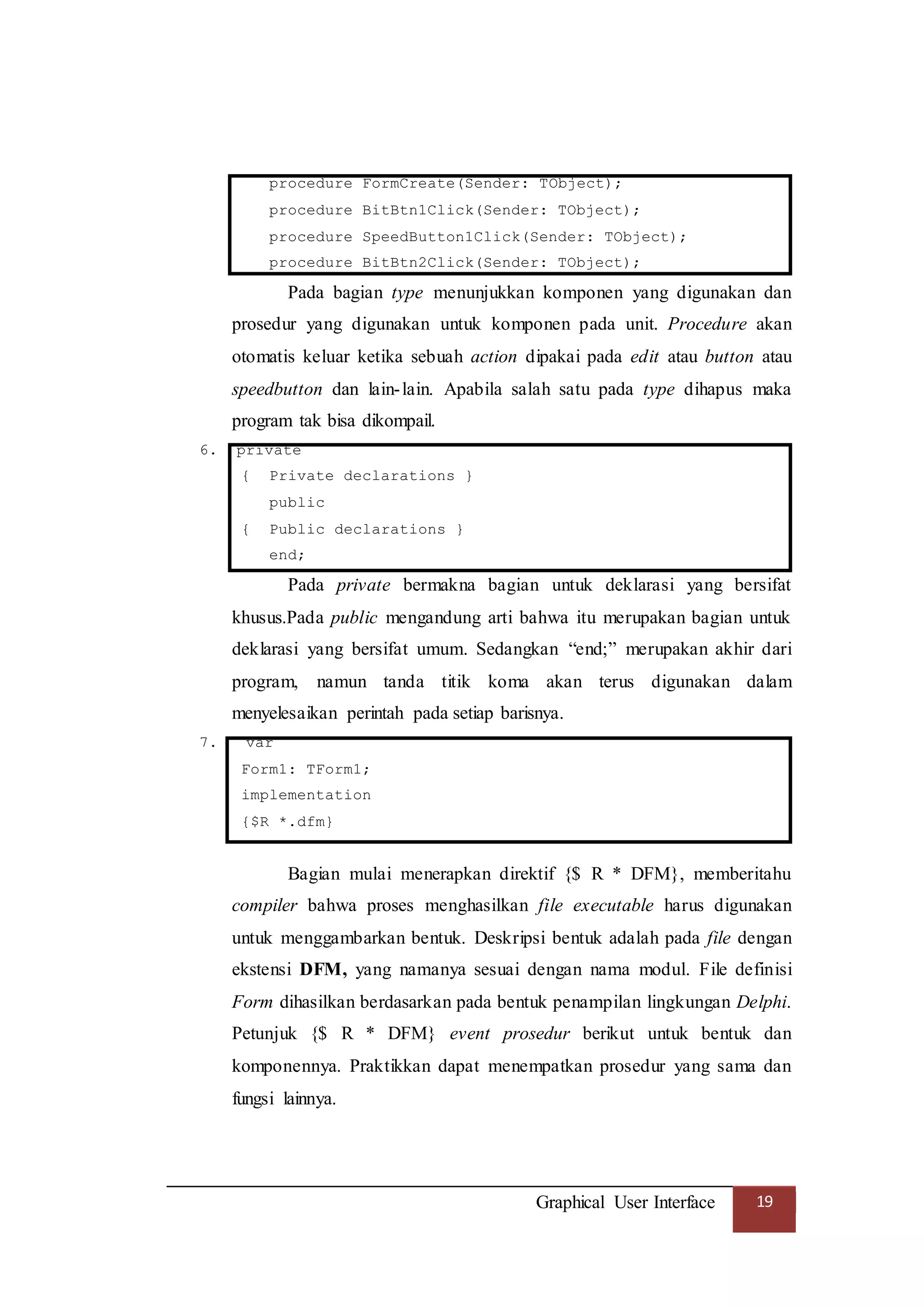 Graphical User Interface 19
procedure FormCreate(Sender: TObject);
procedure BitBtn1Click(Sender: TObject);
procedure SpeedButton1Click(Sender: TObject);
procedure BitBtn2Click(Sender: TObject);
Pada bagian type menunjukkan komponen yang digunakan dan
prosedur yang digunakan untuk komponen pada unit. Procedure akan
otomatis keluar ketika sebuah action dipakai pada edit atau button atau
speedbutton dan lain-lain. Apabila salah satu pada type dihapus maka
program tak bisa dikompail.
6. private
{ Private declarations }
public
{ Public declarations }
end;
Pada private bermakna bagian untuk deklarasi yang bersifat
khusus.Pada public mengandung arti bahwa itu merupakan bagian untuk
deklarasi yang bersifat umum. Sedangkan “end;” merupakan akhir dari
program, namun tanda titik koma akan terus digunakan dalam
menyelesaikan perintah pada setiap barisnya.
7. var
Form1: TForm1;
implementation
{$R *.dfm}
Bagian mulai menerapkan direktif {$ R * DFM}, memberitahu
compiler bahwa proses menghasilkan file executable harus digunakan
untuk menggambarkan bentuk. Deskripsi bentuk adalah pada file dengan
ekstensi DFM, yang namanya sesuai dengan nama modul. File definisi
Form dihasilkan berdasarkan pada bentuk penampilan lingkungan Delphi.
Petunjuk {$ R * DFM} event prosedur berikut untuk bentuk dan
komponennya. Praktikkan dapat menempatkan prosedur yang sama dan
fungsi lainnya.
 