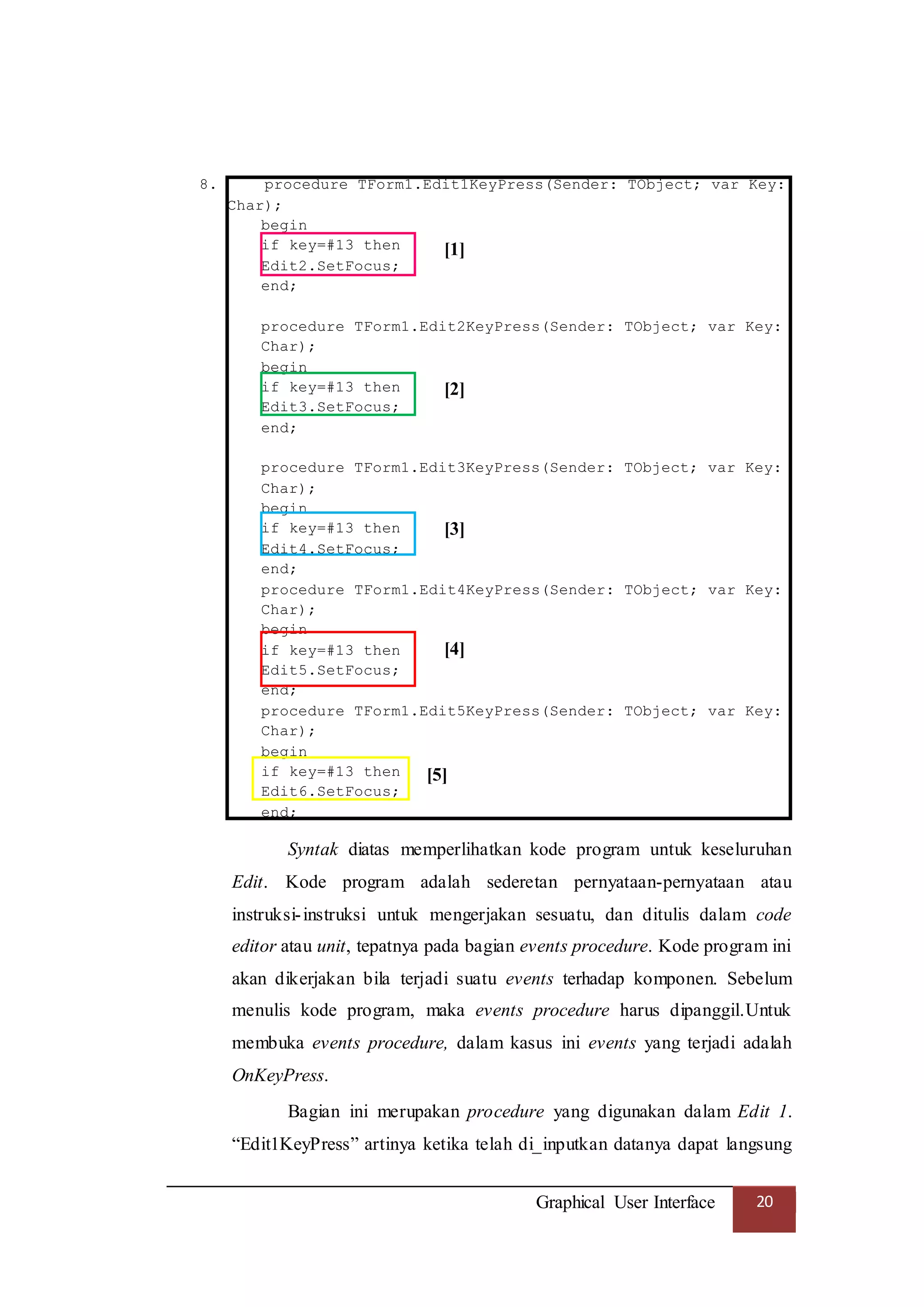 Graphical User Interface 20
8. procedure TForm1.Edit1KeyPress(Sender: TObject; var Key:
Char);
begin
if key=#13 then
Edit2.SetFocus;
end;
procedure TForm1.Edit2KeyPress(Sender: TObject; var Key:
Char);
begin
if key=#13 then
Edit3.SetFocus;
end;
procedure TForm1.Edit3KeyPress(Sender: TObject; var Key:
Char);
begin
if key=#13 then
Edit4.SetFocus;
end;
procedure TForm1.Edit4KeyPress(Sender: TObject; var Key:
Char);
begin
if key=#13 then
Edit5.SetFocus;
end;
procedure TForm1.Edit5KeyPress(Sender: TObject; var Key:
Char);
begin
if key=#13 then
Edit6.SetFocus;
end;
Syntak diatas memperlihatkan kode program untuk keseluruhan
Edit. Kode program adalah sederetan pernyataan-pernyataan atau
instruksi-instruksi untuk mengerjakan sesuatu, dan ditulis dalam code
editor atau unit, tepatnya pada bagian events procedure. Kode program ini
akan dikerjakan bila terjadi suatu events terhadap komponen. Sebelum
menulis kode program, maka events procedure harus dipanggil.Untuk
membuka events procedure, dalam kasus ini events yang terjadi adalah
OnKeyPress.
Bagian ini merupakan procedure yang digunakan dalam Edit 1.
“Edit1KeyPress” artinya ketika telah di_inputkan datanya dapat langsung
[1]
[2]
[3]
[4]
[5]
 