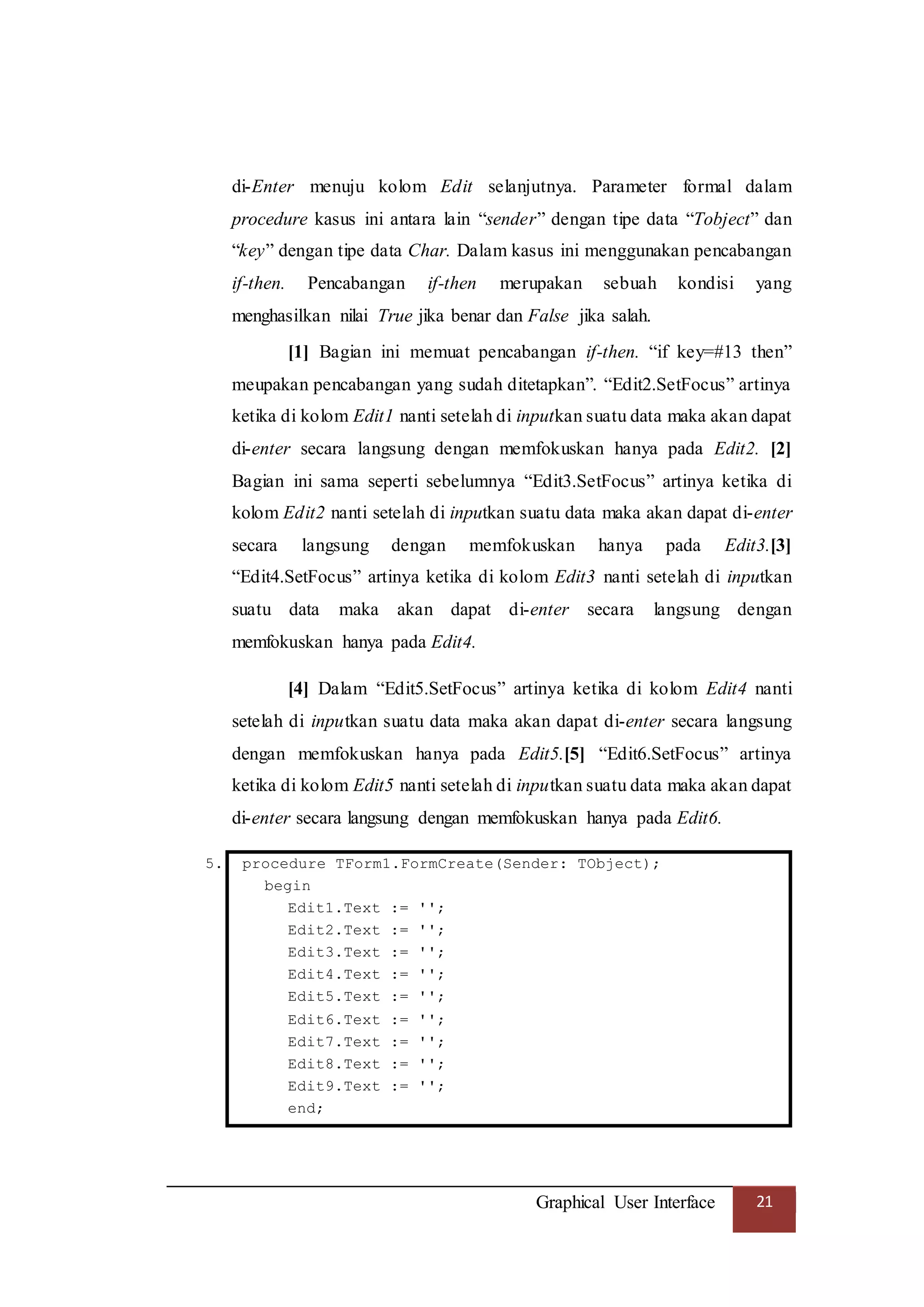 Graphical User Interface 21
di-Enter menuju kolom Edit selanjutnya. Parameter formal dalam
procedure kasus ini antara lain “sender” dengan tipe data “Tobject” dan
“key” dengan tipe data Char. Dalam kasus ini menggunakan pencabangan
if-then. Pencabangan if-then merupakan sebuah kondisi yang
menghasilkan nilai True jika benar dan False jika salah.
[1] Bagian ini memuat pencabangan if-then. “if key=#13 then”
meupakan pencabangan yang sudah ditetapkan”. “Edit2.SetFocus” artinya
ketika di kolom Edit1 nanti setelah di inputkan suatu data maka akan dapat
di-enter secara langsung dengan memfokuskan hanya pada Edit2. [2]
Bagian ini sama seperti sebelumnya “Edit3.SetFocus” artinya ketika di
kolom Edit2 nanti setelah di inputkan suatu data maka akan dapat di-enter
secara langsung dengan memfokuskan hanya pada Edit3.[3]
“Edit4.SetFocus” artinya ketika di kolom Edit3 nanti setelah di inputkan
suatu data maka akan dapat di-enter secara langsung dengan
memfokuskan hanya pada Edit4.
[4] Dalam “Edit5.SetFocus” artinya ketika di kolom Edit4 nanti
setelah di inputkan suatu data maka akan dapat di-enter secara langsung
dengan memfokuskan hanya pada Edit5.[5] “Edit6.SetFocus” artinya
ketika di kolom Edit5 nanti setelah di inputkan suatu data maka akan dapat
di-enter secara langsung dengan memfokuskan hanya pada Edit6.
5. procedure TForm1.FormCreate(Sender: TObject);
begin
Edit1.Text := '';
Edit2.Text := '';
Edit3.Text := '';
Edit4.Text := '';
Edit5.Text := '';
Edit6.Text := '';
Edit7.Text := '';
Edit8.Text := '';
Edit9.Text := '';
end;
 