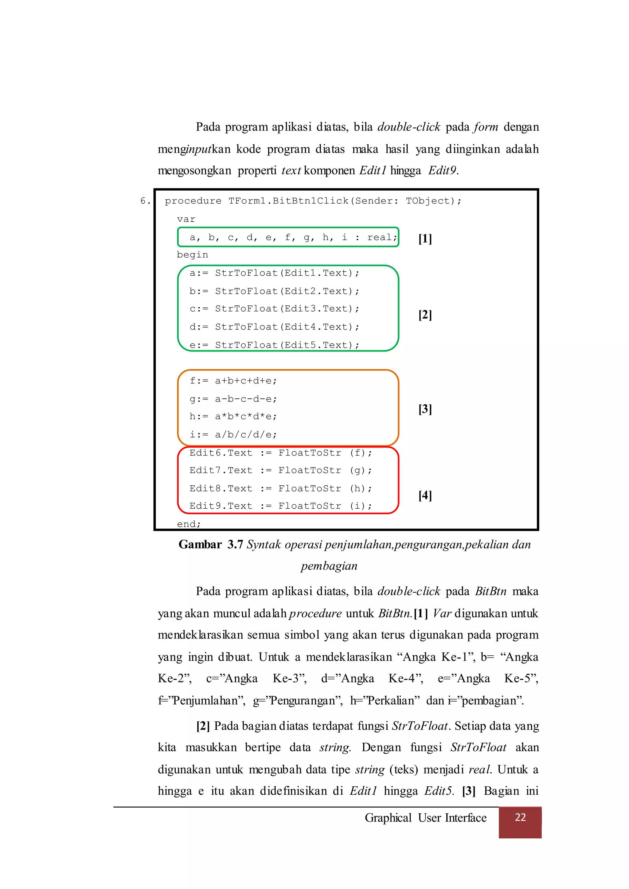 Graphical User Interface 22
Pada program aplikasi diatas, bila double-click pada form dengan
menginputkan kode program diatas maka hasil yang diinginkan adalah
mengosongkan properti text komponen Edit1 hingga Edit9.
6. procedure TForm1.BitBtn1Click(Sender: TObject);
var
a, b, c, d, e, f, g, h, i : real;
begin
a:= StrToFloat(Edit1.Text);
b:= StrToFloat(Edit2.Text);
c:= StrToFloat(Edit3.Text);
d:= StrToFloat(Edit4.Text);
e:= StrToFloat(Edit5.Text);
f:= a+b+c+d+e;
g:= a-b-c-d-e;
h:= a*b*c*d*e;
i:= a/b/c/d/e;
Edit6.Text := FloatToStr (f);
Edit7.Text := FloatToStr (g);
Edit8.Text := FloatToStr (h);
Edit9.Text := FloatToStr (i);
end;
Gambar 3.7 Syntak operasi penjumlahan,pengurangan,pekalian dan
pembagian
Pada program aplikasi diatas, bila double-click pada BitBtn maka
yang akan muncul adalah procedure untuk BitBtn.[1] Var digunakan untuk
mendeklarasikan semua simbol yang akan terus digunakan pada program
yang ingin dibuat. Untuk a mendeklarasikan “Angka Ke-1”, b= “Angka
Ke-2”, c=”Angka Ke-3”, d=”Angka Ke-4”, e=”Angka Ke-5”,
f=”Penjumlahan”, g=”Pengurangan”, h=”Perkalian” dan i=”pembagian”.
[2] Pada bagian diatas terdapat fungsi StrToFloat. Setiap data yang
kita masukkan bertipe data string. Dengan fungsi StrToFloat akan
digunakan untuk mengubah data tipe string (teks) menjadi real. Untuk a
hingga e itu akan didefinisikan di Edit1 hingga Edit5. [3] Bagian ini
[1]
[2]
[3]
[4]
 