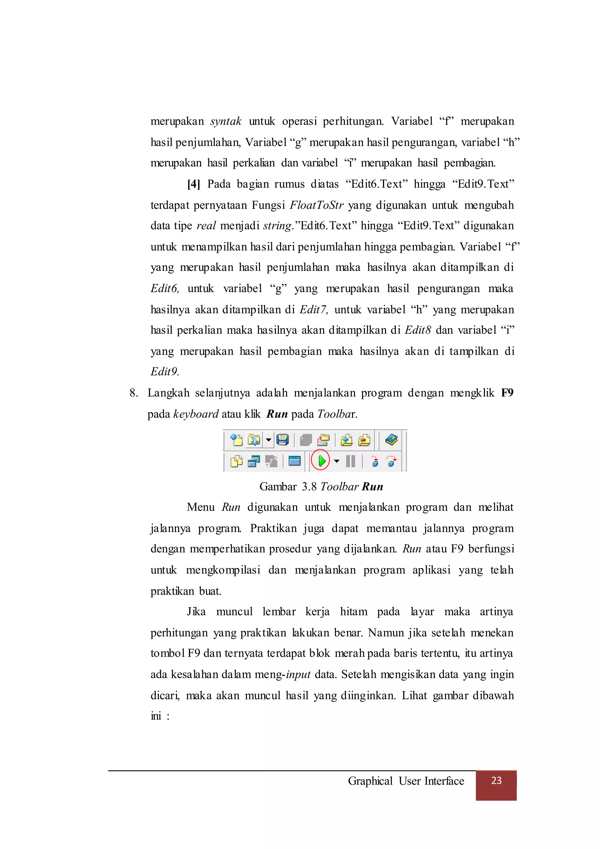 Graphical User Interface 23
merupakan syntak untuk operasi perhitungan. Variabel “f” merupakan
hasil penjumlahan, Variabel “g” merupakan hasil pengurangan, variabel “h”
merupakan hasil perkalian dan variabel “i” merupakan hasil pembagian.
[4] Pada bagian rumus diatas “Edit6.Text” hingga “Edit9.Text”
terdapat pernyataan Fungsi FloatToStr yang digunakan untuk mengubah
data tipe real menjadi string.”Edit6.Text” hingga “Edit9.Text” digunakan
untuk menampilkan hasil dari penjumlahan hingga pembagian. Variabel “f”
yang merupakan hasil penjumlahan maka hasilnya akan ditampilkan di
Edit6, untuk variabel “g” yang merupakan hasil pengurangan maka
hasilnya akan ditampilkan di Edit7, untuk variabel “h” yang merupakan
hasil perkalian maka hasilnya akan ditampilkan di Edit8 dan variabel “i”
yang merupakan hasil pembagian maka hasilnya akan di tampilkan di
Edit9.
8. Langkah selanjutnya adalah menjalankan program dengan mengklik F9
pada keyboard atau klik Run pada Toolbar.
Gambar 3.8 Toolbar Run
Menu Run digunakan untuk menjalankan program dan melihat
jalannya program. Praktikan juga dapat memantau jalannya program
dengan memperhatikan prosedur yang dijalankan. Run atau F9 berfungsi
untuk mengkompilasi dan menjalankan program aplikasi yang telah
praktikan buat.
Jika muncul lembar kerja hitam pada layar maka artinya
perhitungan yang praktikan lakukan benar. Namun jika setelah menekan
tombol F9 dan ternyata terdapat blok merah pada baris tertentu, itu artinya
ada kesalahan dalam meng-input data. Setelah mengisikan data yang ingin
dicari, maka akan muncul hasil yang diinginkan. Lihat gambar dibawah
ini :
 