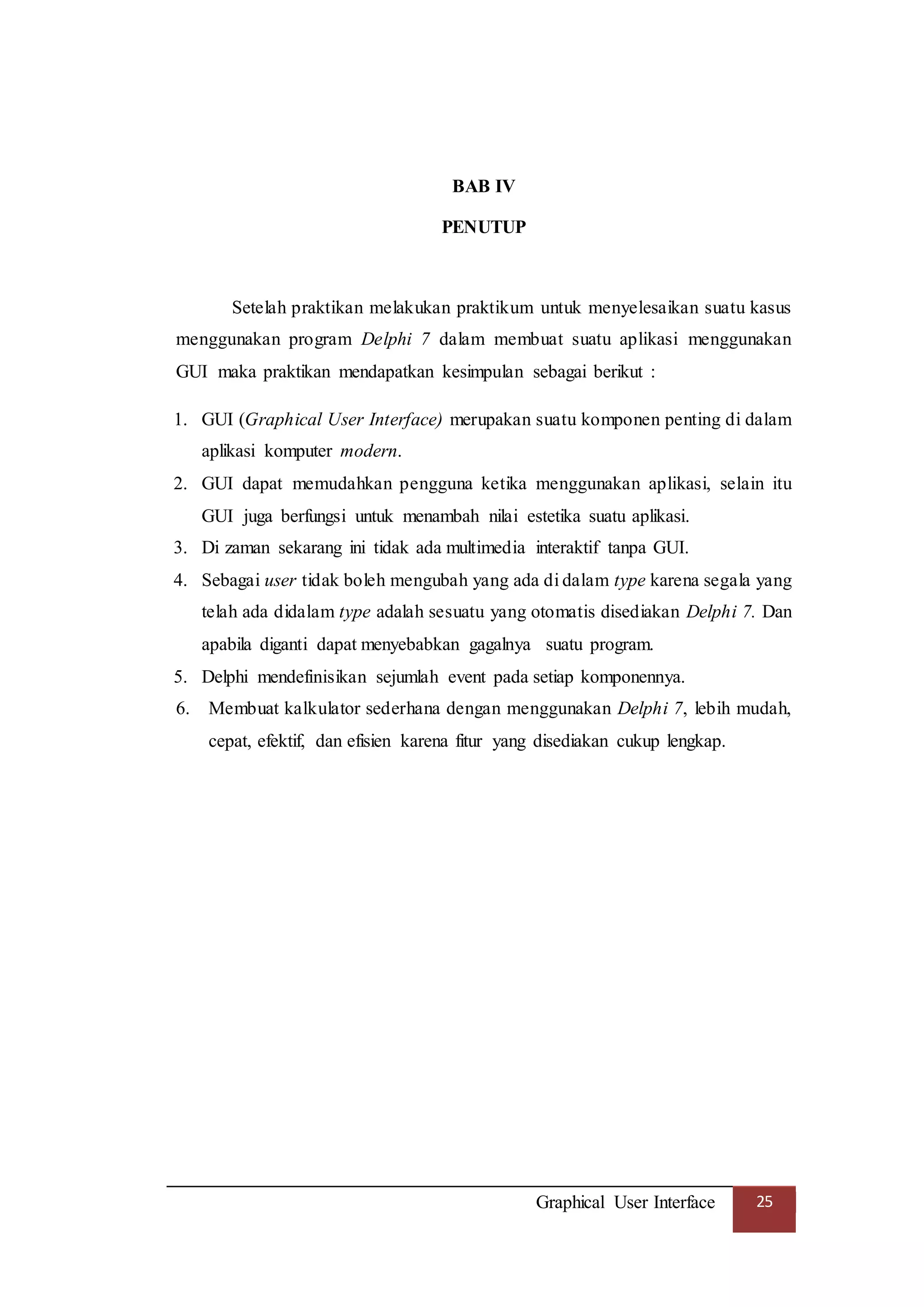 Graphical User Interface 25
BAB IV
PENUTUP
Setelah praktikan melakukan praktikum untuk menyelesaikan suatu kasus
menggunakan program Delphi 7 dalam membuat suatu aplikasi menggunakan
GUI maka praktikan mendapatkan kesimpulan sebagai berikut :
1. GUI (Graphical User Interface) merupakan suatu komponen penting di dalam
aplikasi komputer modern.
2. GUI dapat memudahkan pengguna ketika menggunakan aplikasi, selain itu
GUI juga berfungsi untuk menambah nilai estetika suatu aplikasi.
3. Di zaman sekarang ini tidak ada multimedia interaktif tanpa GUI.
4. Sebagai user tidak boleh mengubah yang ada di dalam type karena segala yang
telah ada didalam type adalah sesuatu yang otomatis disediakan Delphi 7. Dan
apabila diganti dapat menyebabkan gagalnya suatu program.
5. Delphi mendefinisikan sejumlah event pada setiap komponennya.
6. Membuat kalkulator sederhana dengan menggunakan Delphi 7, lebih mudah,
cepat, efektif, dan efisien karena fitur yang disediakan cukup lengkap.
 