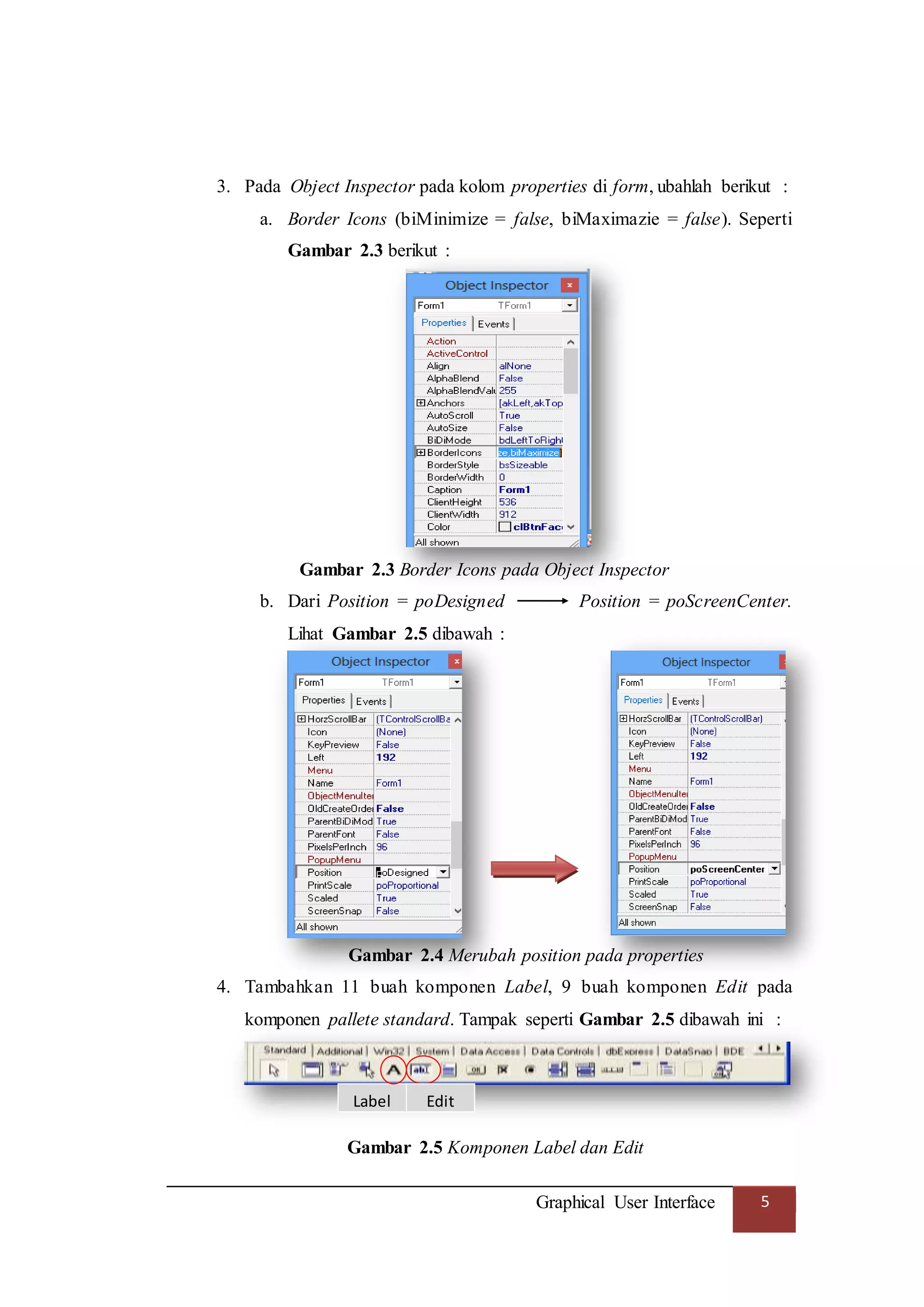 Graphical User Interface 5
3. Pada Object Inspector pada kolom properties di form, ubahlah berikut :
a. Border Icons (biMinimize = false, biMaximazie = false). Seperti
Gambar 2.3 berikut :
Gambar 2.3 Border Icons pada Object Inspector
b. Dari Position = poDesigned Position = poScreenCenter.
Lihat Gambar 2.5 dibawah :
Gambar 2.4 Merubah position pada properties
4. Tambahkan 11 buah komponen Label, 9 buah komponen Edit pada
komponen pallete standard. Tampak seperti Gambar 2.5 dibawah ini :
Gambar 2.5 Komponen Label dan Edit
Label Edit
 
