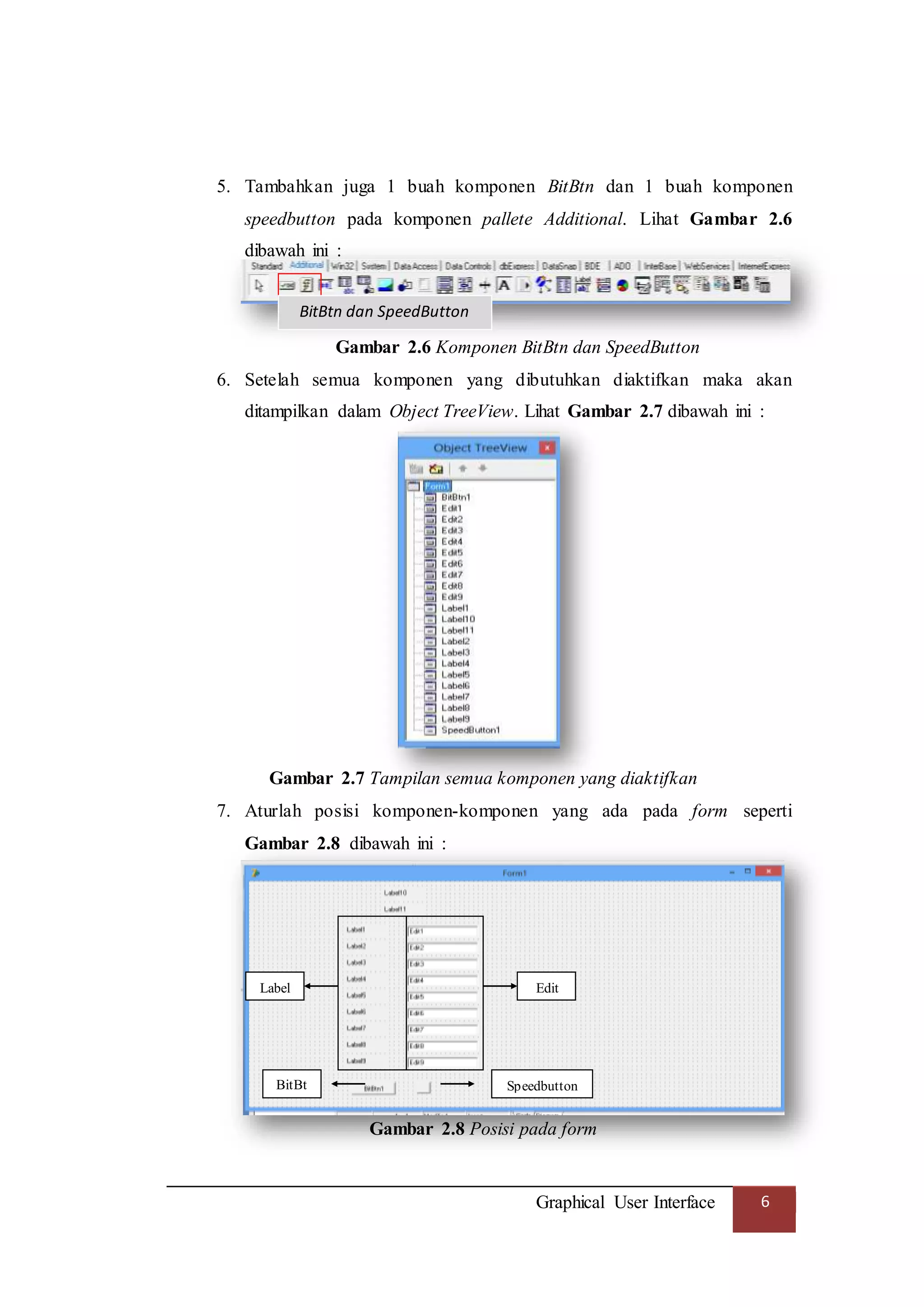 Graphical User Interface 6
5. Tambahkan juga 1 buah komponen BitBtn dan 1 buah komponen
speedbutton pada komponen pallete Additional. Lihat Gambar 2.6
dibawah ini :
Gambar 2.6 Komponen BitBtn dan SpeedButton
6. Setelah semua komponen yang dibutuhkan diaktifkan maka akan
ditampilkan dalam Object TreeView. Lihat Gambar 2.7 dibawah ini :
Gambar 2.7 Tampilan semua komponen yang diaktifkan
7. Aturlah posisi komponen-komponen yang ada pada form seperti
Gambar 2.8 dibawah ini :
Gambar 2.8 Posisi pada form
BitBtn dan SpeedButton
Edit
Speedbutton
Label
BitBt
n
 