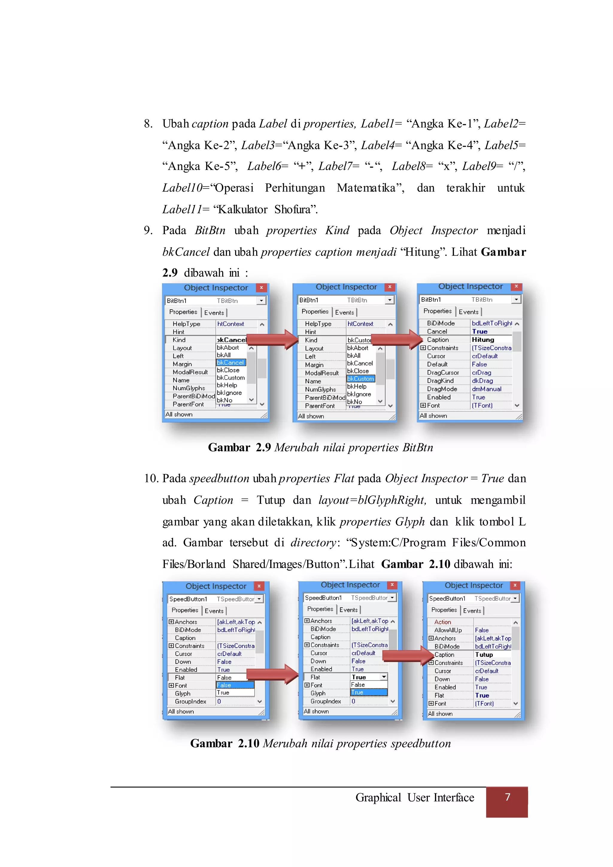 Graphical User Interface 7
8. Ubah caption pada Label di properties, Label1= “Angka Ke-1”, Label2=
“Angka Ke-2”, Label3=“Angka Ke-3”, Label4= “Angka Ke-4”, Label5=
“Angka Ke-5”, Label6= “+”, Label7= “-“, Label8= “x”, Label9= “/”,
Label10=“Operasi Perhitungan Matematika”, dan terakhir untuk
Label11= “Kalkulator Shofura”.
9. Pada BitBtn ubah properties Kind pada Object Inspector menjadi
bkCancel dan ubah properties caption menjadi “Hitung”. Lihat Gambar
2.9 dibawah ini :
Gambar 2.9 Merubah nilai properties BitBtn
10. Pada speedbutton ubah properties Flat pada Object Inspector = True dan
ubah Caption = Tutup dan layout=blGlyphRight, untuk mengambil
gambar yang akan diletakkan, klik properties Glyph dan klik tombol L
ad. Gambar tersebut di directory: “System:C/Program Files/Common
Files/Borland Shared/Images/Button”.Lihat Gambar 2.10 dibawah ini:
Gambar 2.10 Merubah nilai properties speedbutton
 