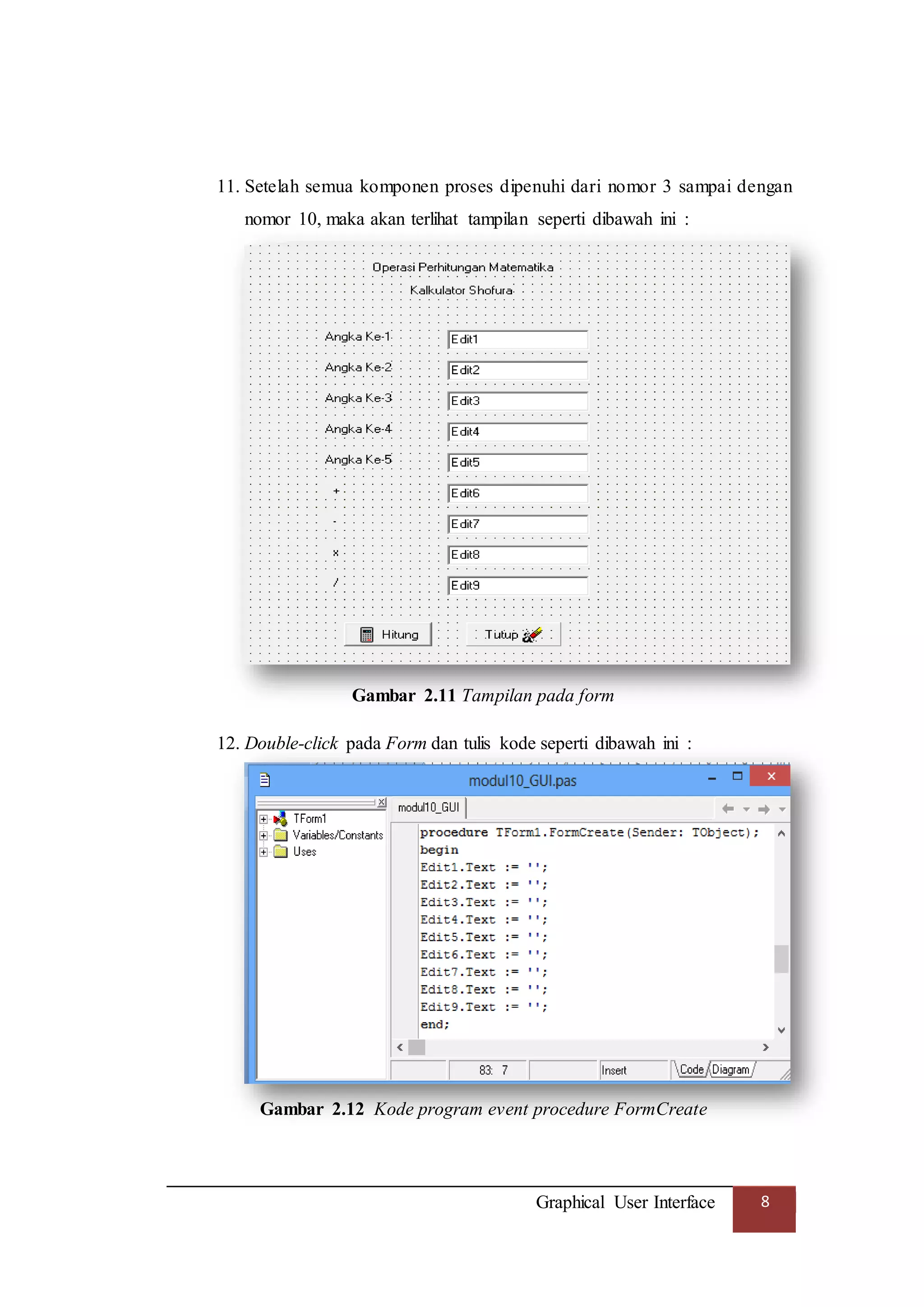 Graphical User Interface 8
11. Setelah semua komponen proses dipenuhi dari nomor 3 sampai dengan
nomor 10, maka akan terlihat tampilan seperti dibawah ini :
Gambar 2.11 Tampilan pada form
12. Double-click pada Form dan tulis kode seperti dibawah ini :
Gambar 2.12 Kode program event procedure FormCreate
 