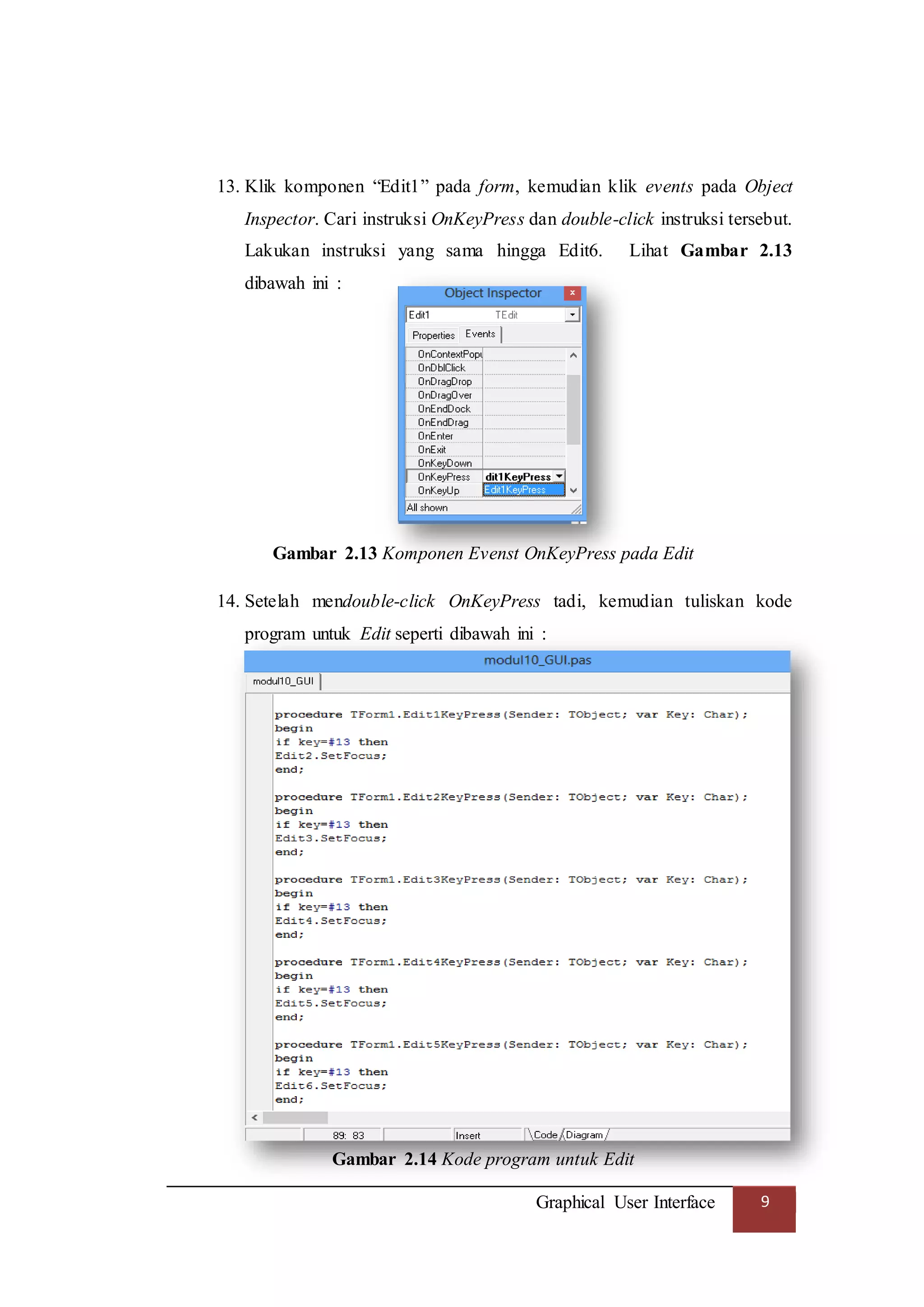 Graphical User Interface 9
13. Klik komponen “Edit1” pada form, kemudian klik events pada Object
Inspector. Cari instruksi OnKeyPress dan double-click instruksi tersebut.
Lakukan instruksi yang sama hingga Edit6. Lihat Gambar 2.13
dibawah ini :
Gambar 2.13 Komponen Evenst OnKeyPress pada Edit
14. Setelah mendouble-click OnKeyPress tadi, kemudian tuliskan kode
program untuk Edit seperti dibawah ini :
Gambar 2.14 Kode program untuk Edit
 