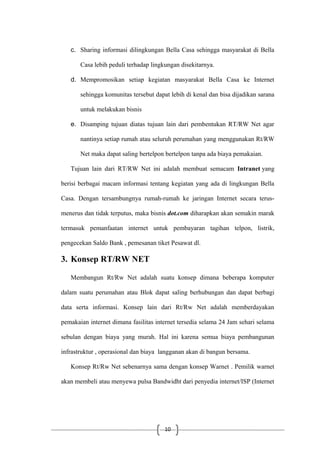 10
c. Sharing informasi dilingkungan Bella Casa sehingga masyarakat di Bella
Casa lebih peduli terhadap lingkungan disekitarnya.
d. Mempromosikan setiap kegiatan masyarakat Bella Casa ke Internet
sehingga komunitas tersebut dapat lebih di kenal dan bisa dijadikan sarana
untuk melakukan bisnis
e. Disamping tujuan diatas tujuan lain dari pembentukan RT/RW Net agar
nantinya setiap rumah atau seluruh perumahan yang menggunakan Rt/RW
Net maka dapat saling bertelpon bertelpon tanpa ada biaya pemakaian.
Tujuan lain dari RT/RW Net ini adalah membuat semacam Intranet yang
berisi berbagai macam informasi tentang kegiatan yang ada di lingkungan Bella
Casa. Dengan tersambungnya rumah-rumah ke jaringan Internet secara terus-
menerus dan tidak terputus, maka bisnis dot.com diharapkan akan semakin marak
termasuk pemanfaatan internet untuk pembayaran tagihan telpon, listrik,
pengecekan Saldo Bank , pemesanan tiket Pesawat dl.
3. Konsep RT/RW NET
Membangun Rt/Rw Net adalah suatu konsep dimana beberapa komputer
dalam suatu perumahan atau Blok dapat saling berhubungan dan dapat berbagi
data serta informasi. Konsep lain dari Rt/Rw Net adalah memberdayakan
pemakaian internet dimana fasilitas internet tersedia selama 24 Jam sehari selama
sebulan dengan biaya yang murah. Hal ini karena semua biaya pembangunan
infrastruktur , operasional dan biaya langganan akan di bangun bersama.
Konsep Rt/Rw Net sebenarnya sama dengan konsep Warnet . Pemilik warnet
akan membeli atau menyewa pulsa Bandwidht dari penyedia internet/ISP (Internet
 