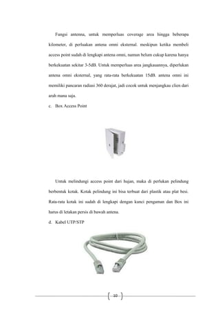 10
Fungsi antenna, untuk memperluas coverage area hingga beberapa
kilometer, di perluakan antena omni eksternal. meskipun ketika membeli
access point sudah di lengkapi antena omni, namun belum cukup karena hanya
berkekuatan sekitar 3-5dB. Untuk memperluas area jangkauannya, diperlukan
antena omni eksternal, yang rata-rata berkekuatan 15dB. antena omni ini
memiliki pancaran radiasi 360 derajat, jadi cocok untuk menjangkau clien dari
arah mana saja.
c. Box Access Point
Untuk melindungi access point dari hujan, maka di perlukan pelindung
berbentuk kotak. Kotak pelindung ini bisa terbuat dari plastik atau plat besi.
Rata-rata kotak ini sudah di lengkapi dengan kunci pengaman dan Box ini
harus di letakan persis di bawah antena.
d. Kabel UTP/STP
 