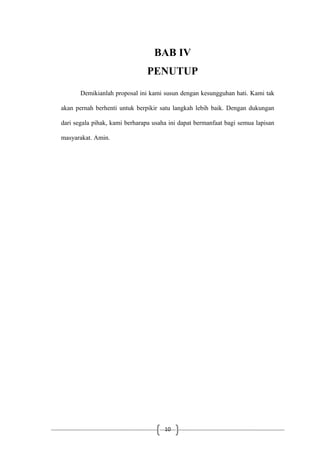 10
BAB IV
PENUTUP
Demikianlah proposal ini kami susun dengan kesungguhan hati. Kami tak
akan pernah berhenti untuk berpikir satu langkah lebih baik. Dengan dukungan
dari segala pihak, kami berharapa usaha ini dapat bermanfaat bagi semua lapisan
masyarakat. Amin.
 