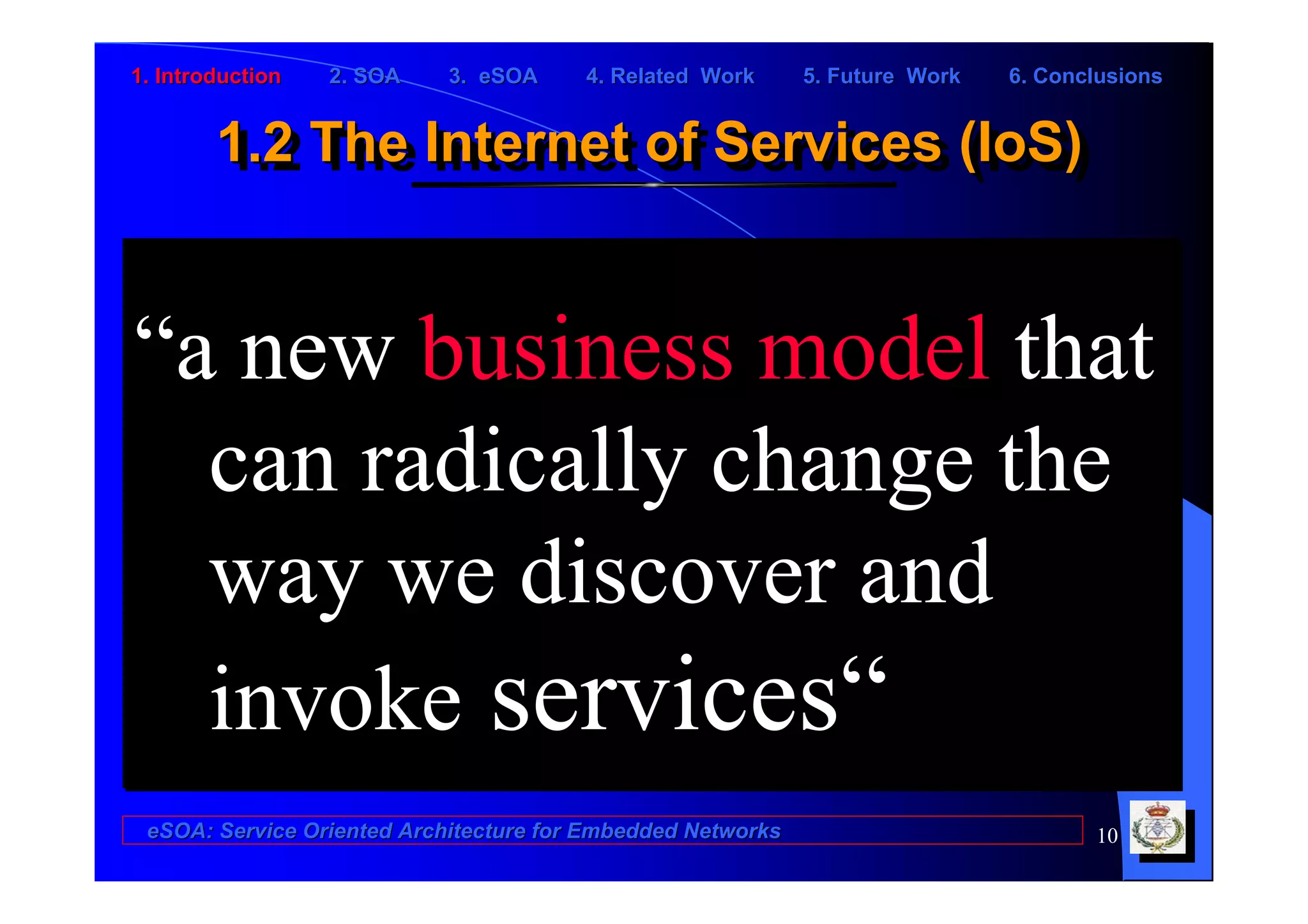 1. Introduction   2. SOA    3. eSOA     4. Related Work      5. Future Work   6. Conclusions


        1.2 The Internet of Services (IoS)
        1.2 The Internet of Services (IoS)


“a new business model that
  can radically change the
  way we discover and
  invoke services“
 eSOA: Service Oriented Architecture for Embedded Networks                           10
 