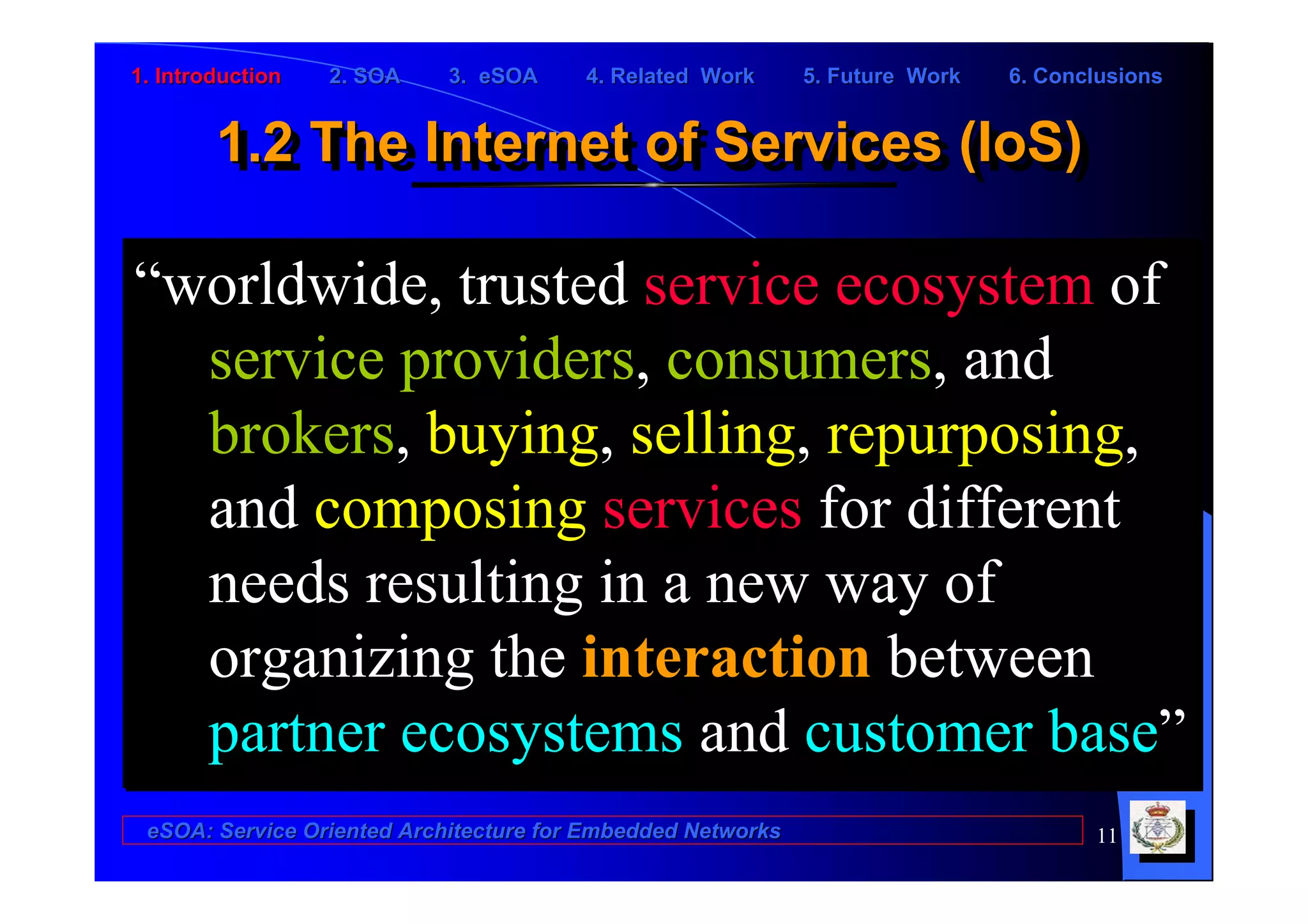 1. Introduction   2. SOA    3. eSOA     4. Related Work      5. Future Work   6. Conclusions


        1.2 The Internet of Services (IoS)
        1.2 The Internet of Services (IoS)

“worldwide, trusted service ecosystem of
  service providers, consumers, and
  brokers, buying, selling, repurposing,
  and composing services for different
  needs resulting in a new way of
  organizing the interaction between
  partner ecosystems and customer base”
 eSOA: Service Oriented Architecture for Embedded Networks                           11
 