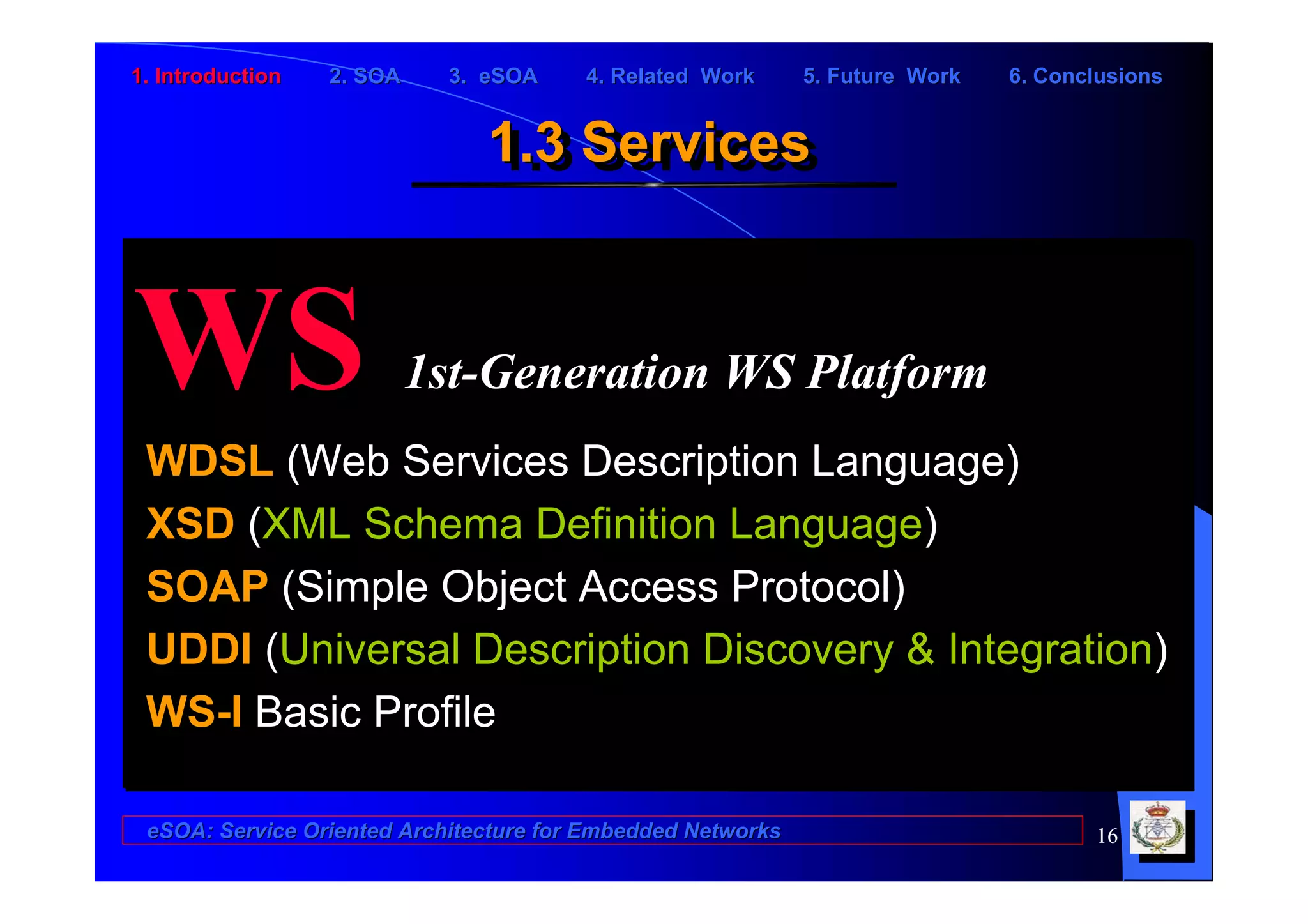 1. Introduction   2. SOA    3. eSOA     4. Related Work      5. Future Work   6. Conclusions


                               1.3 Services
                               1.3 Services


WS                         1st-Generation WS Platform
 WDSL (Web Services Description Language)
 XSD (XML Schema Definition Language)
 SOAP (Simple Object Access Protocol)
 UDDI (Universal Description Discovery & Integration)
 WS-I Basic Profile

 eSOA: Service Oriented Architecture for Embedded Networks                           16
 