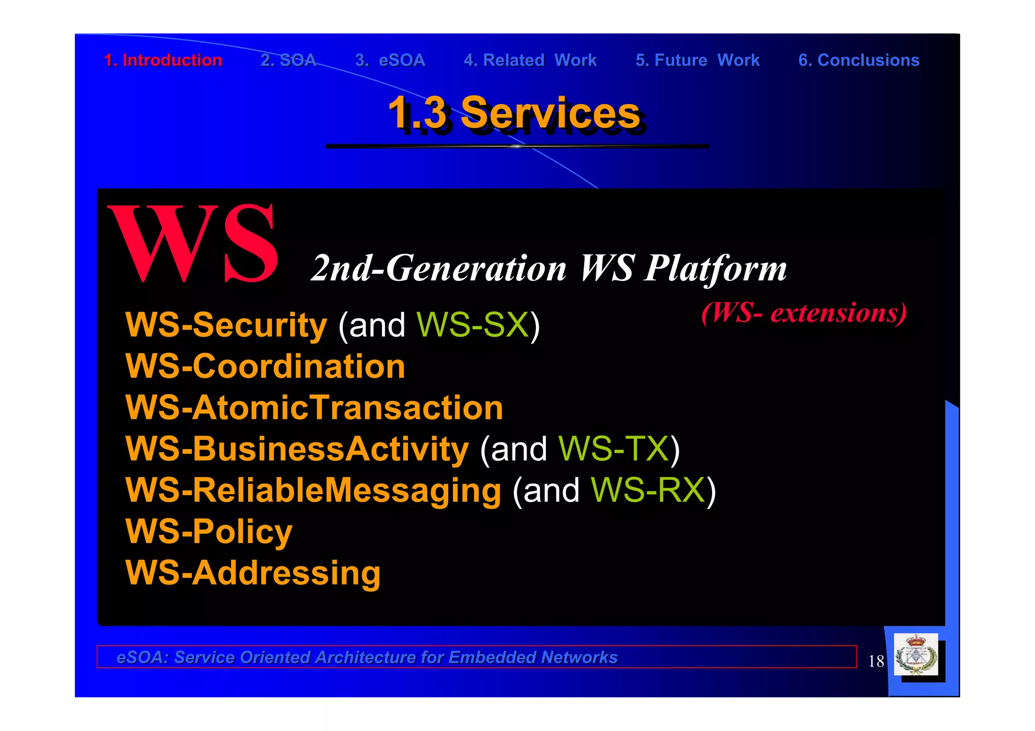 1. Introduction   2. SOA    3. eSOA     4. Related Work      5. Future Work   6. Conclusions


                               1.3 Services
                               1.3 Services


WS                     2nd-Generation WS Platform
  WS-Security (and WS-SX)         (WS- extensions)
  WS-Coordination
  WS-AtomicTransaction
  WS-BusinessActivity (and WS-TX)
  WS-ReliableMessaging (and WS-RX)
  WS-Policy
  WS-Addressing

 eSOA: Service Oriented Architecture for Embedded Networks                           18
 