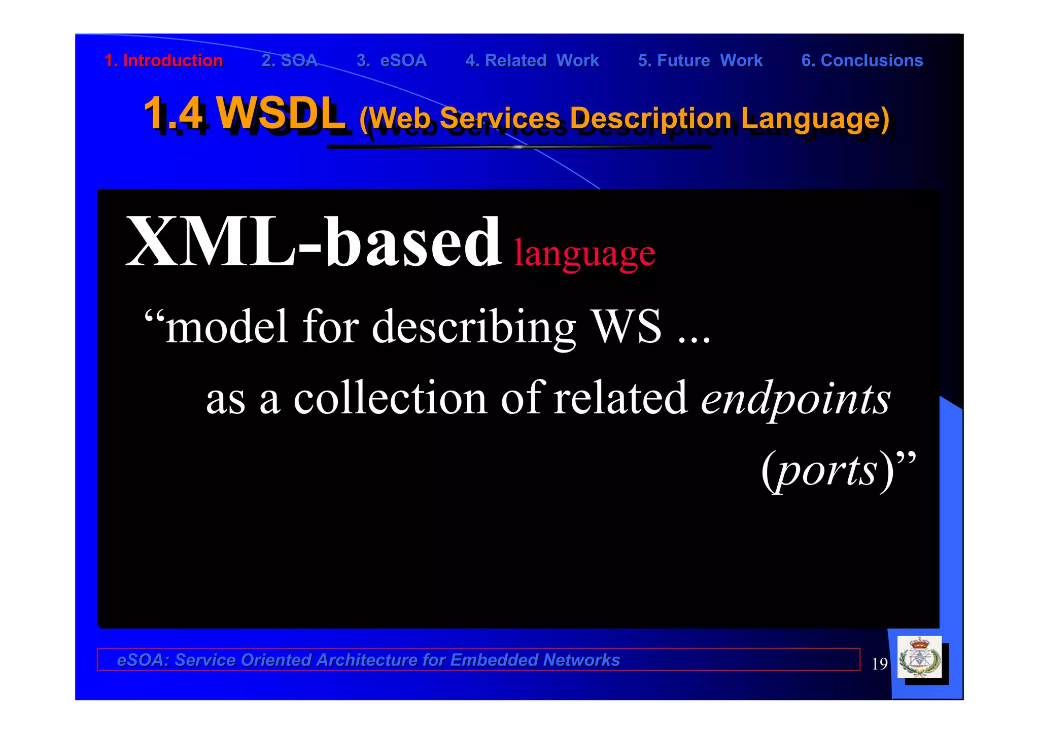 1. Introduction   2. SOA    3. eSOA     4. Related Work      5. Future Work   6. Conclusions


    1.4 WSDL (Web Services Description Language)
    1.4 WSDL (Web Services Description Language)

  XML-based language
    “model for describing WS ...
      as a collection of related endpoints
                                    (ports)”


 eSOA: Service Oriented Architecture for Embedded Networks                           19
 