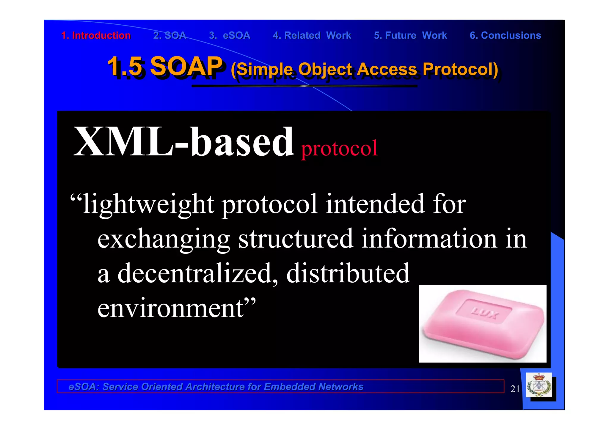 1. Introduction   2. SOA    3. eSOA     4. Related Work      5. Future Work   6. Conclusions


         1.5 SOAP (Simple Object Access Protocol)
         1.5 SOAP (Simple Object Access Protocol)

  XML-based protocol
 “lightweight protocol intended for
    exchanging structured information in
    a decentralized, distributed
    environment”

 eSOA: Service Oriented Architecture for Embedded Networks                           21
 