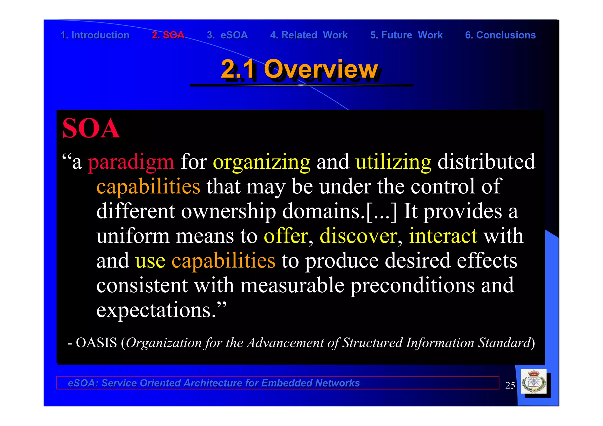 1. Introduction   2. SOA    3. eSOA     4. Related Work      5. Future Work   6. Conclusions


                              2.1 Overview
                              2.1 Overview

SOA
“a paradigm for organizing and utilizing distributed
    capabilities that may be under the control of
    different ownership domains.[...] It provides a
    uniform means to offer, discover, interact with
    and use capabilities to produce desired effects
    consistent with measurable preconditions and
    expectations.”
 - OASIS (Organization for the Advancement of Structured Information Standard)

 eSOA: Service Oriented Architecture for Embedded Networks                           25
 