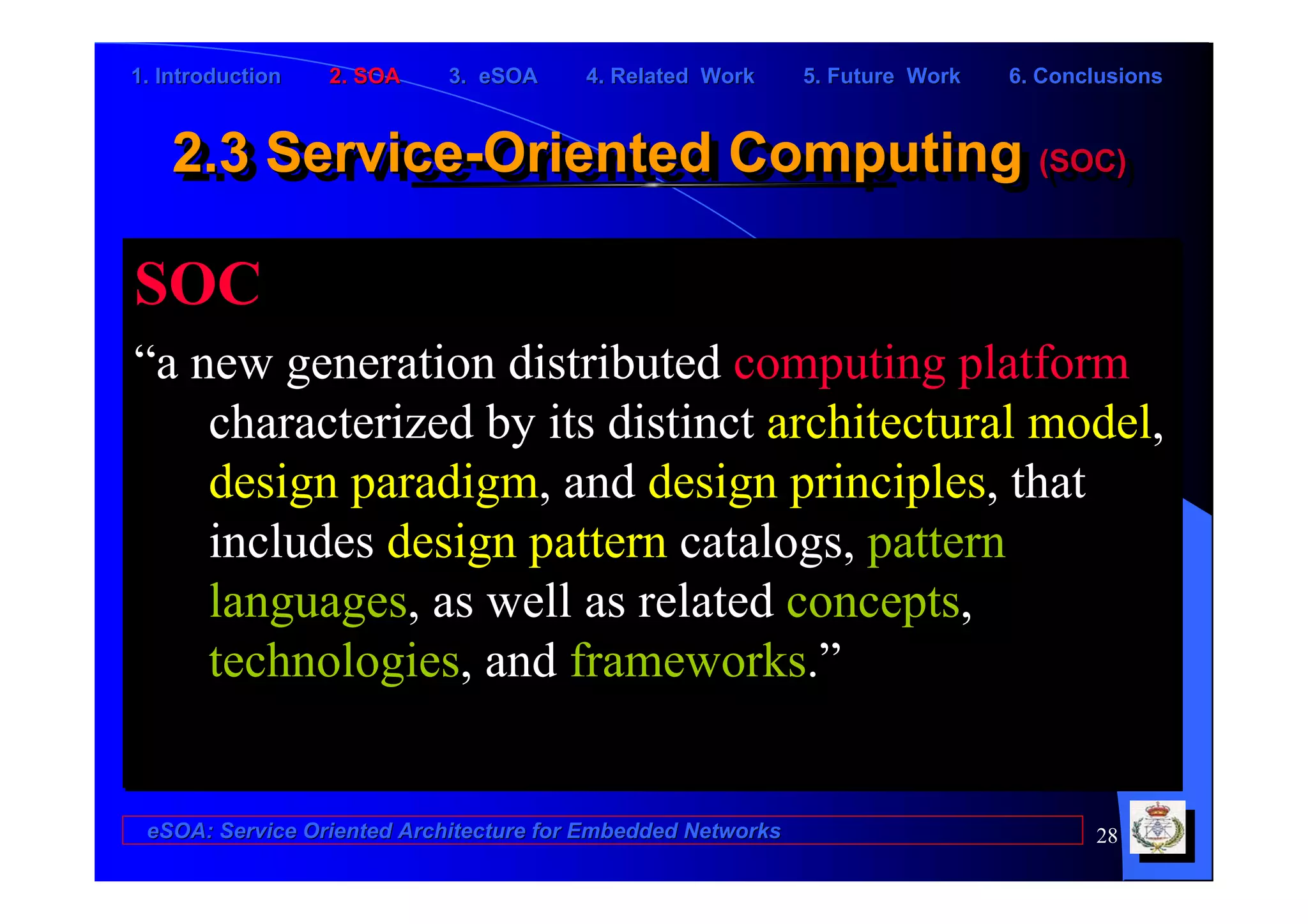 1. Introduction   2. SOA    3. eSOA     4. Related Work      5. Future Work   6. Conclusions



    2.3 Service-Oriented Computing (SOC)
    2.3 Service-Oriented Computing (SOC)

SOC
“a new generation distributed computing platform
    characterized by its distinct architectural model,
    design paradigm, and design principles, that
    includes design pattern catalogs, pattern
    languages, as well as related concepts,
    technologies, and frameworks.”


 eSOA: Service Oriented Architecture for Embedded Networks                           28
 
