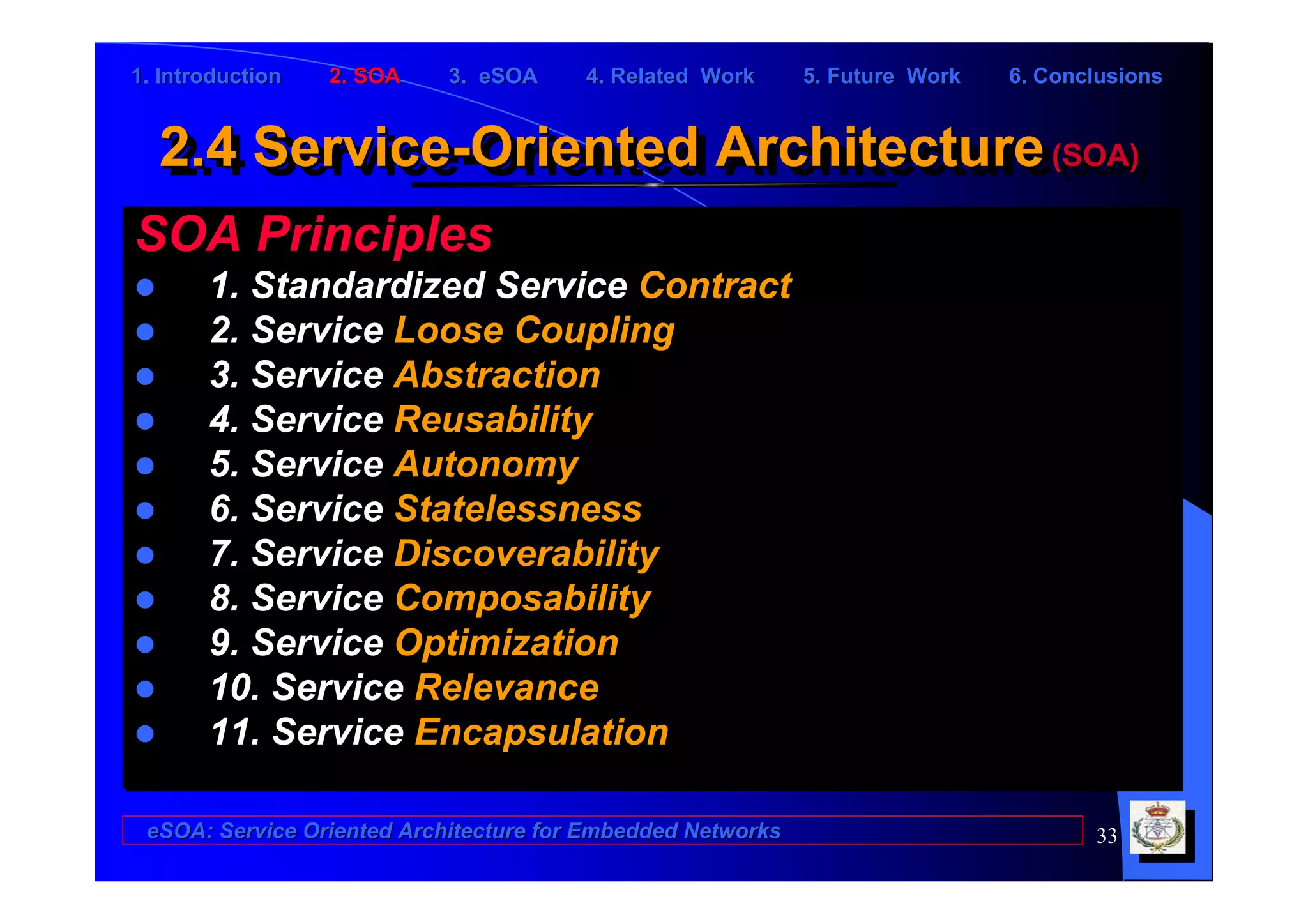1. Introduction   2. SOA    3. eSOA     4. Related Work      5. Future Work   6. Conclusions


  2.4 Service-Oriented Architecture (SOA)
  2.4 Service-Oriented Architecture (SOA)
SOA Principles
       1. Standardized Service Contract
       2. Service Loose Coupling
       3. Service Abstraction
       4. Service Reusability
       5. Service Autonomy
       6. Service Statelessness
       7. Service Discoverability
       8. Service Composability
       9. Service Optimization
       10. Service Relevance
       11. Service Encapsulation

 eSOA: Service Oriented Architecture for Embedded Networks                           33
 