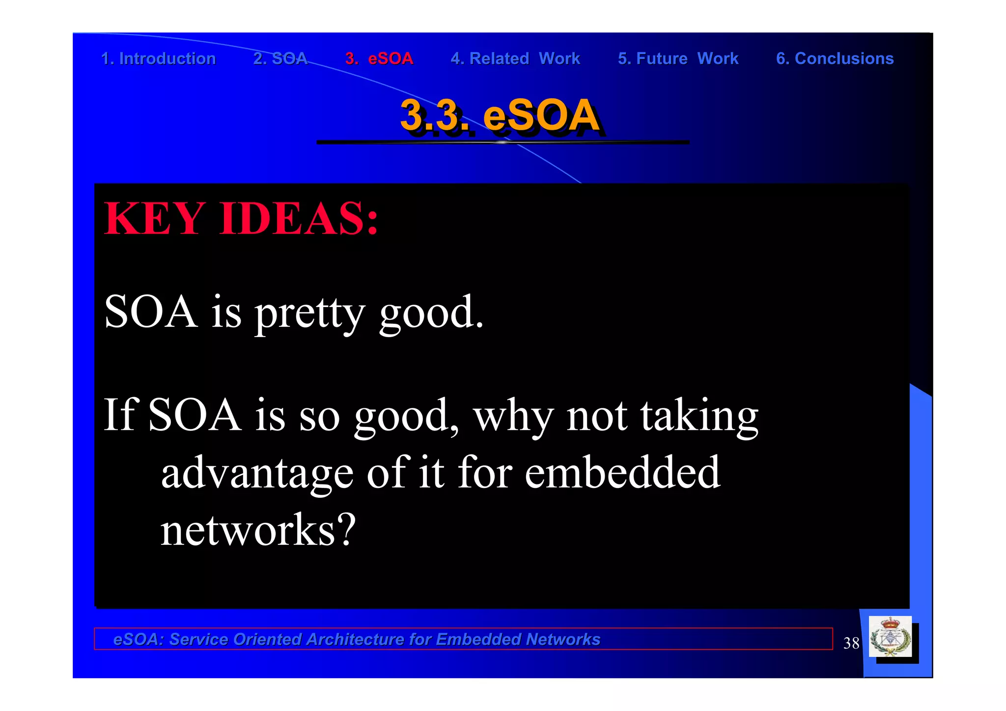 1. Introduction   2. SOA    3. eSOA     4. Related Work      5. Future Work   6. Conclusions


                                  3.3. eSOA
                                  3.3. eSOA

KEY IDEAS:
SOA is pretty good.

If SOA is so good, why not taking
    advantage of it for embedded
    networks?

 eSOA: Service Oriented Architecture for Embedded Networks                           38
 