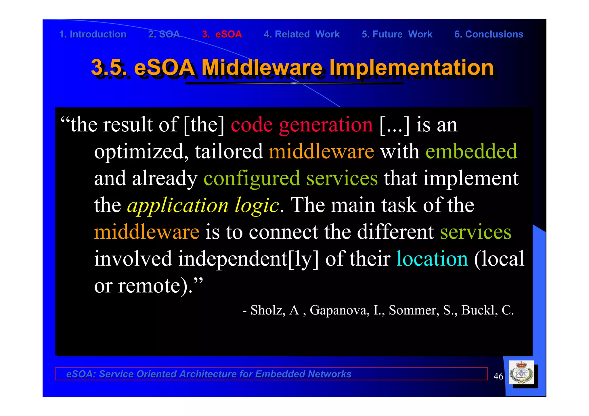 1. Introduction   2. SOA    3. eSOA     4. Related Work      5. Future Work   6. Conclusions


      3.5. eSOA Middleware Implementation
      3.5. eSOA Middleware Implementation

“the result of [the] code generation [...] is an
    optimized, tailored middleware with embedded
    and already configured services that implement
    the application logic. The main task of the
    middleware is to connect the different services
    involved independent[ly] of their location (local
    or remote).”
                                    - Sholz, A , Gapanova, I., Sommer, S., Buckl, C.



 eSOA: Service Oriented Architecture for Embedded Networks                           46
 