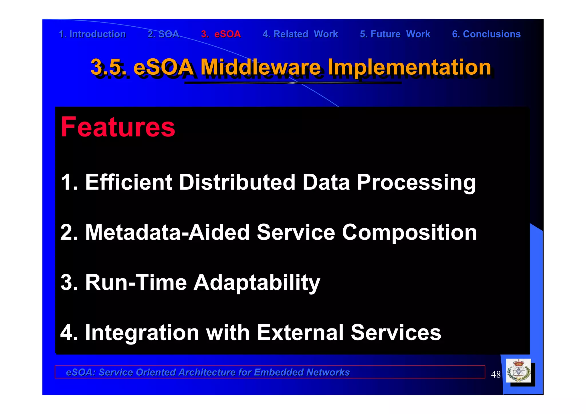 1. Introduction   2. SOA    3. eSOA     4. Related Work      5. Future Work   6. Conclusions


      3.5. eSOA Middleware Implementation
      3.5. eSOA Middleware Implementation

Features
1. Efficient Distributed Data Processing

2. Metadata-Aided Service Composition

3. Run-Time Adaptability

4. Integration with External Services
 eSOA: Service Oriented Architecture for Embedded Networks                           48
 