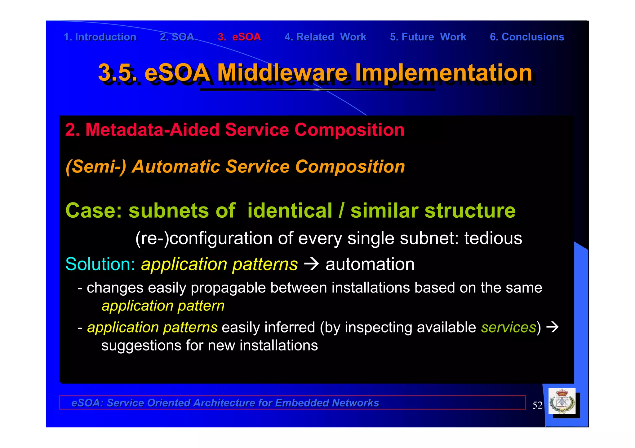 1. Introduction   2. SOA    3. eSOA     4. Related Work      5. Future Work   6. Conclusions


      3.5. eSOA Middleware Implementation
      3.5. eSOA Middleware Implementation

2. Metadata-Aided Service Composition

(Semi-) Automatic Service Composition

Case: subnets of identical / similar structure
         (re-)configuration of every single subnet: tedious
Solution: application patterns    automation
  - changes easily propagable between installations based on the same
      application pattern
  - application patterns easily inferred (by inspecting available services)
      suggestions for new installations


 eSOA: Service Oriented Architecture for Embedded Networks                           52
 