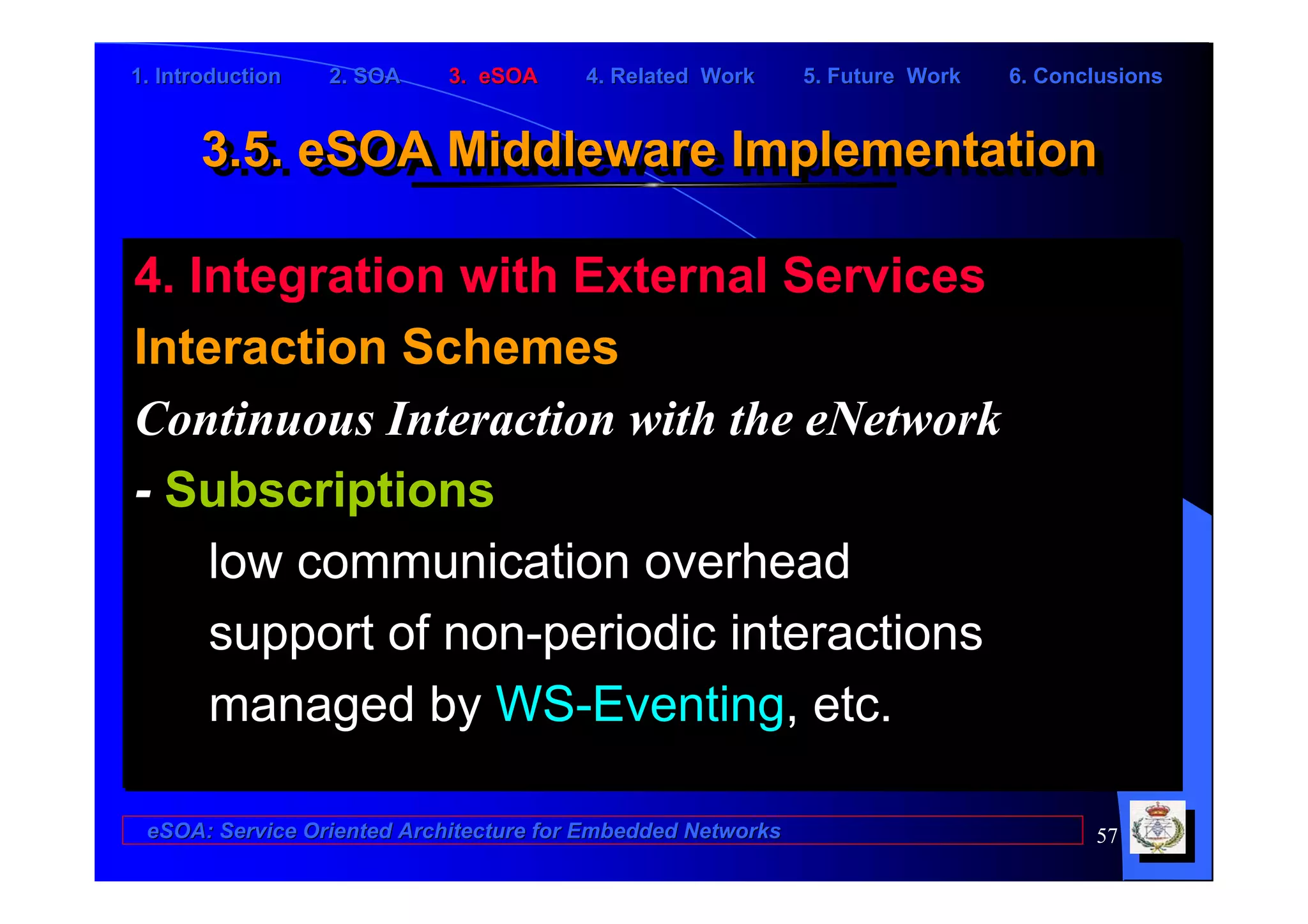 1. Introduction   2. SOA    3. eSOA     4. Related Work      5. Future Work   6. Conclusions


      3.5. eSOA Middleware Implementation
      3.5. eSOA Middleware Implementation

4. Integration with External Services
Interaction Schemes
Continuous Interaction with the eNetwork
- Subscriptions
    low communication overhead
    support of non-periodic interactions
    managed by WS-Eventing, etc.

 eSOA: Service Oriented Architecture for Embedded Networks                           57
 