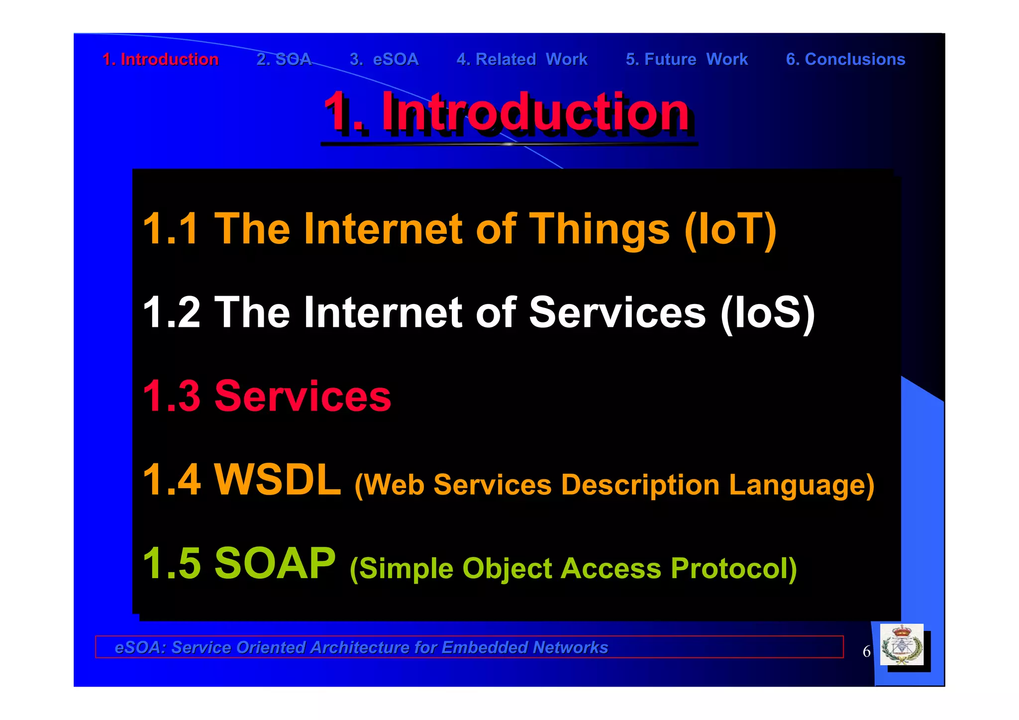 1. Introduction   2. SOA    3. eSOA     4. Related Work      5. Future Work   6. Conclusions


                           1. Introduction
                           1. Introduction

    1.1 The Internet of Things (IoT)
    1.1 The Internet of Things (IoT)
    1.2 The Internet of Services (IoS)
    1.2 The Internet of Services (IoS)
    1.3 Services
    1.3 Services
    1.4 WSDL (Web Services Description Language)
    1.4 WSDL (Web Services Description Language)
    1.5 SOAP (Simple Object Access Protocol)
    1.5 SOAP (Simple Object Access Protocol)
 eSOA: Service Oriented Architecture for Embedded Networks                            6
 