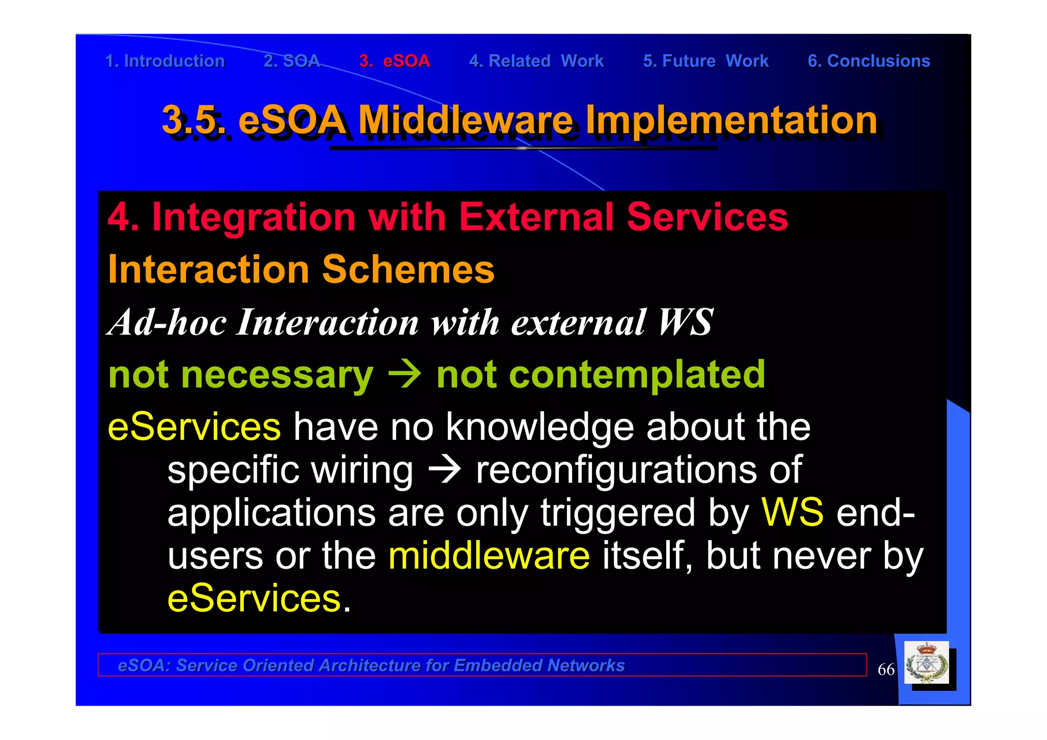 1. Introduction   2. SOA    3. eSOA     4. Related Work      5. Future Work   6. Conclusions


      3.5. eSOA Middleware Implementation
      3.5. eSOA Middleware Implementation

4. Integration with External Services
Interaction Schemes
Ad-hoc Interaction with external WS
not necessary       not contemplated
eServices have no knowledge about the
    specific wiring   reconfigurations of
    applications are only triggered by WS end-
    users or the middleware itself, but never by
    eServices.
 eSOA: Service Oriented Architecture for Embedded Networks                           66
 