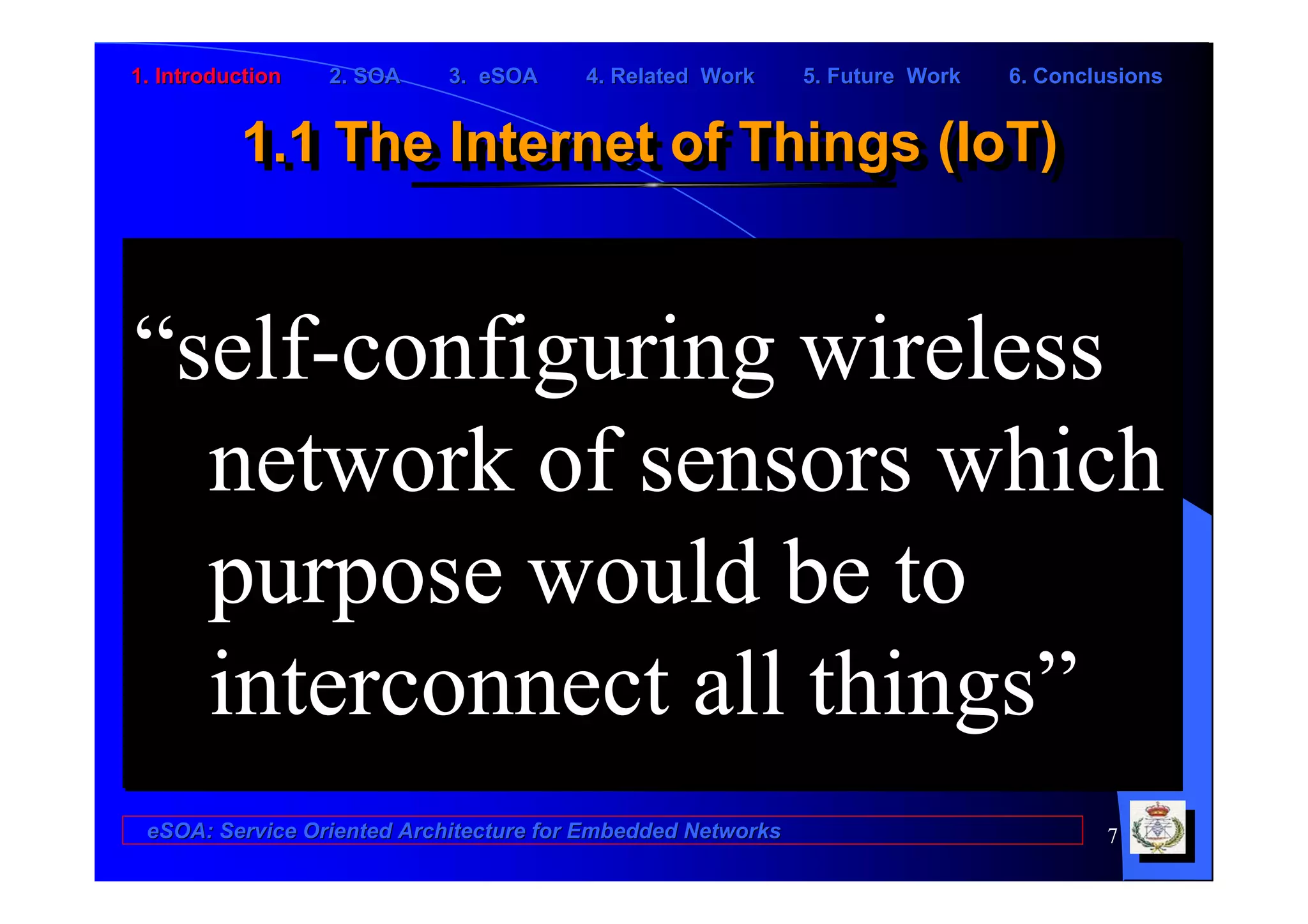 1. Introduction   2. SOA    3. eSOA     4. Related Work      5. Future Work   6. Conclusions


          1.1 The Internet of Things (IoT)
          1.1 The Internet of Things (IoT)


“self-configuring wireless
  network of sensors which
  purpose would be to
  interconnect all things”
 eSOA: Service Oriented Architecture for Embedded Networks                            7
 