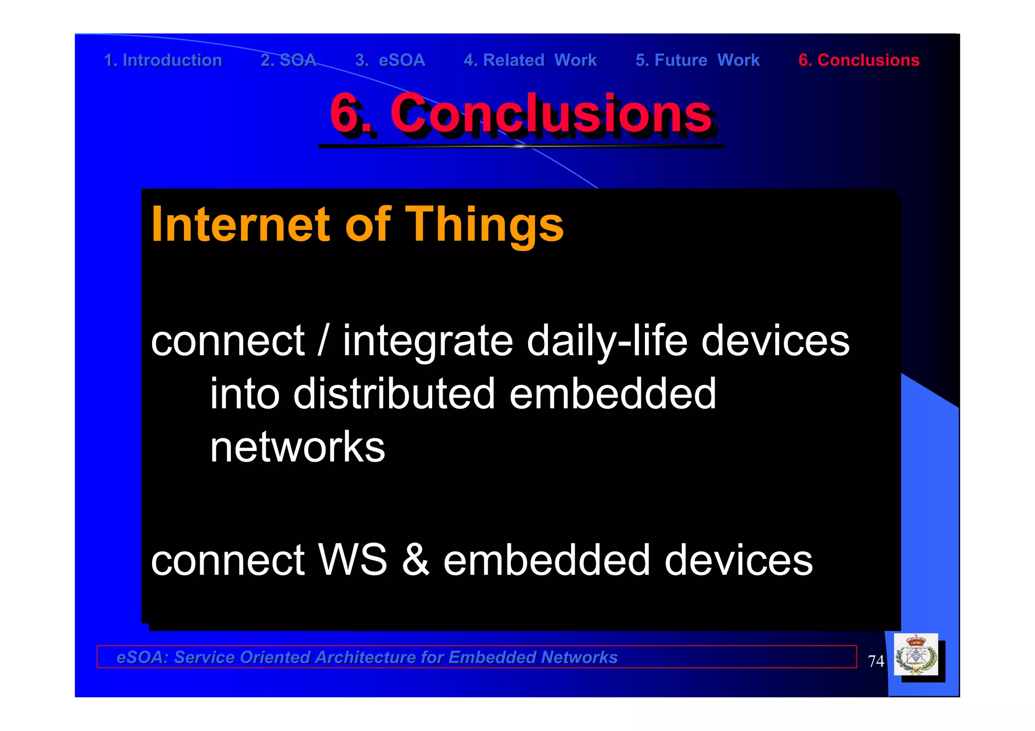 1. Introduction   2. SOA    3. eSOA     4. Related Work      5. Future Work   6. Conclusions


                           6. Conclusions
                           6. Conclusions
     Internet of Things
      Internet of Things

     connect // integrate daily-life devices
     connect integrate daily-life devices
       into distributed embedded
        into distributed embedded
       networks
        networks

     connect WS & embedded devices
     connect WS & embedded devices
 eSOA: Service Oriented Architecture for Embedded Networks                           74
 