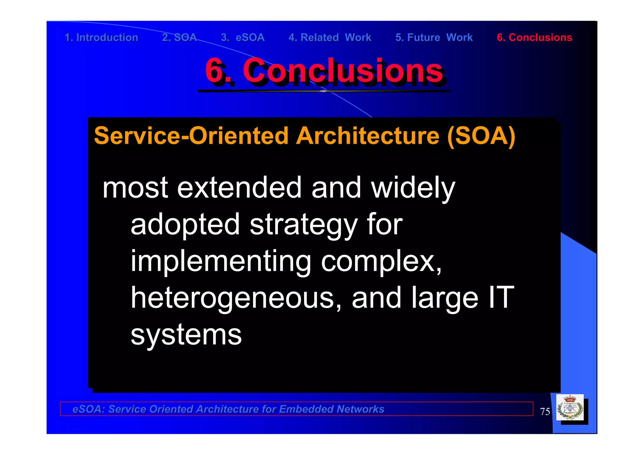 1. Introduction   2. SOA    3. eSOA     4. Related Work      5. Future Work   6. Conclusions


                           6. Conclusions
                           6. Conclusions
     Service-Oriented Architecture (SOA)
     Service-Oriented Architecture (SOA)

       most extended and widely
       most extended and widely
        adopted strategy for
         adopted strategy for
        implementing complex,
         implementing complex,
        heterogeneous, and large IT
         heterogeneous, and large IT
        systems
         systems

 eSOA: Service Oriented Architecture for Embedded Networks                           75
 