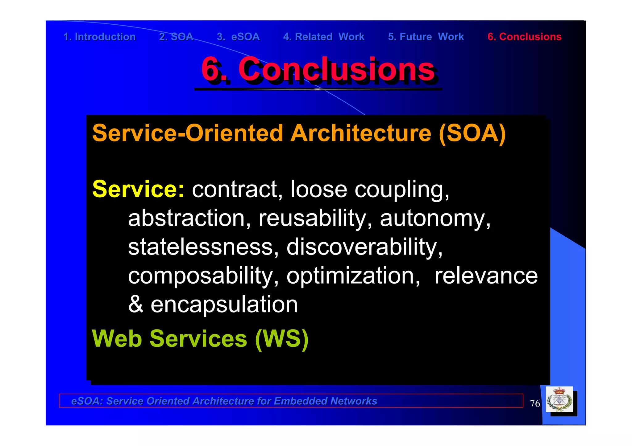 1. Introduction   2. SOA    3. eSOA     4. Related Work      5. Future Work   6. Conclusions


                           6. Conclusions
                           6. Conclusions
     Service-Oriented Architecture (SOA)
     Service-Oriented Architecture (SOA)

     Service: contract, loose coupling,
     Service: contract, loose coupling,
        abstraction, reusability, autonomy,
        abstraction, reusability, autonomy,
        statelessness, discoverability,
        statelessness, discoverability,
        composability, optimization, relevance
        composability, optimization, relevance
        & encapsulation
        & encapsulation
     Web Services (WS)
     Web Services (WS)

 eSOA: Service Oriented Architecture for Embedded Networks                           76
 