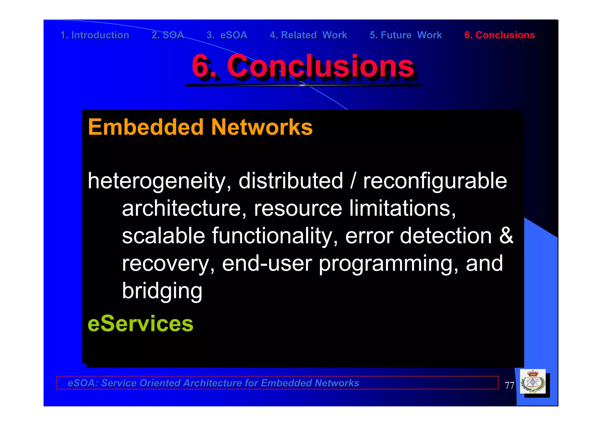 1. Introduction   2. SOA    3. eSOA     4. Related Work      5. Future Work   6. Conclusions


                           6. Conclusions
                           6. Conclusions
     Embedded Networks
     Embedded Networks

     heterogeneity, distributed // reconfigurable
     heterogeneity, distributed reconfigurable
        architecture, resource limitations,
         architecture, resource limitations,
        scalable functionality, error detection &
         scalable functionality, error detection &
        recovery, end-user programming, and
         recovery, end-user programming, and
        bridging
         bridging
     eServices
     eServices

 eSOA: Service Oriented Architecture for Embedded Networks                           77
 