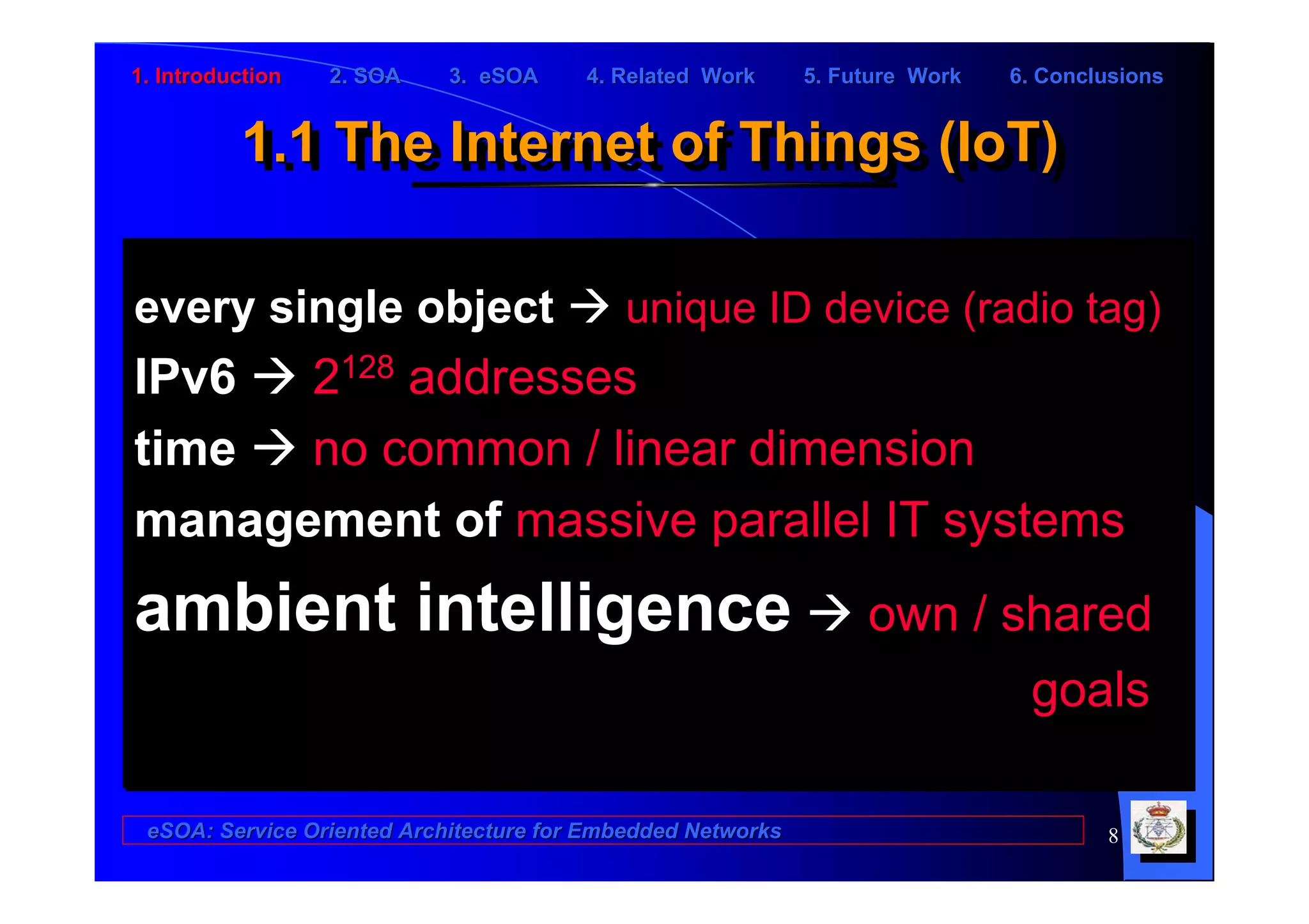 1. Introduction   2. SOA    3. eSOA     4. Related Work      5. Future Work   6. Conclusions


          1.1 The Internet of Things (IoT)
          1.1 The Internet of Things (IoT)

every single object                        unique ID device (radio tag)
IPv6  2128 addresses
time  no common / linear dimension
management of massive parallel IT systems
ambient intelligence                                              own / shared
                                                                         goals

 eSOA: Service Oriented Architecture for Embedded Networks                            8
 