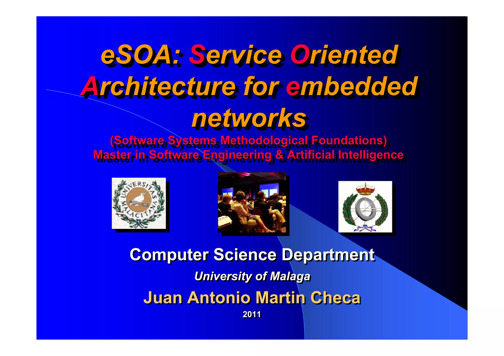 eSOA: Service Oriented
 eSOA: Service Oriented
Architecture for embedded
Architecture for embedded
         networks
         networks
  (Software Systems Methodological Foundations)
   (Software Systems Methodological Foundations)
Master in Software Engineering & Artificial Intelligence
Master in Software Engineering & Artificial Intelligence




      Computer Science Department
                 University of Malaga
        Juan Antonio Martin Checa
                          2011
                          2011
 