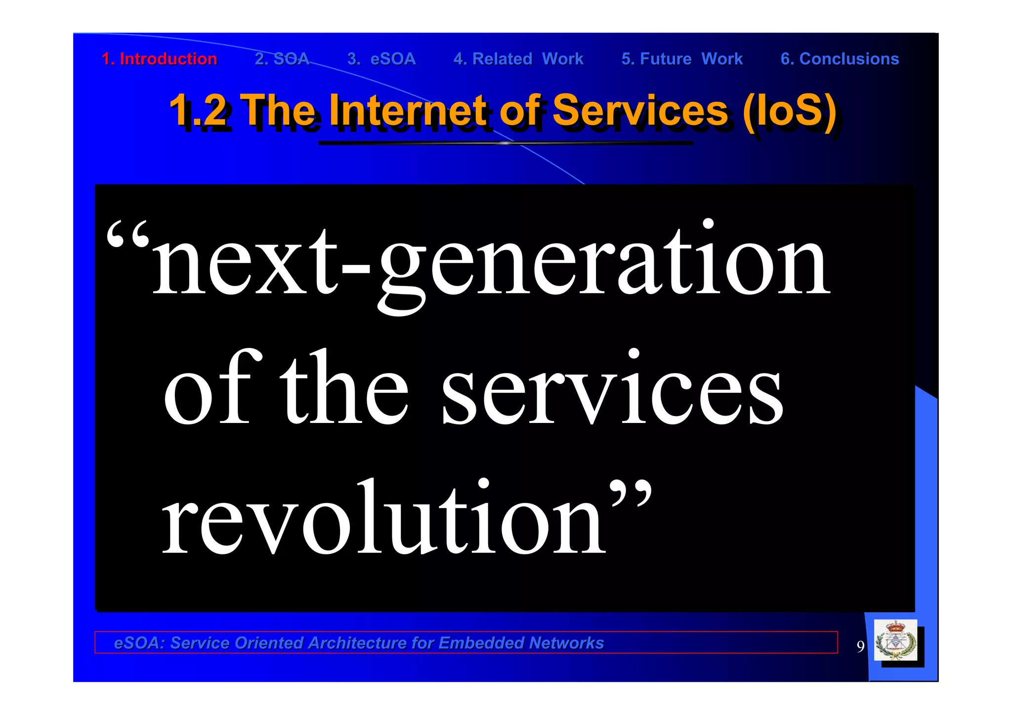 1. Introduction   2. SOA    3. eSOA     4. Related Work      5. Future Work   6. Conclusions


        1.2 The Internet of Services (IoS)
        1.2 The Internet of Services (IoS)


“next-generation
 of the services
 revolution”
 eSOA: Service Oriented Architecture for Embedded Networks                            9
 