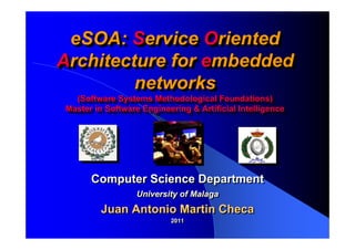 eSOA: Service Oriented
 eSOA: Service Oriented
Architecture for embedded
Architecture for embedded
         networks
         networks
  (Software Systems Methodological Foundations)
   (Software Systems Methodological Foundations)
Master in Software Engineering & Artificial Intelligence
Master in Software Engineering & Artificial Intelligence




      Computer Science Department
                 University of Malaga
        Juan Antonio Martin Checa
                          2011
                          2011
 