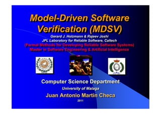 Model-Driven Software
  Model-Driven Software
   Verification (MDSV)
   Verification (MDSV)
              Gerard J. Holzmann & Rajeev Joshi
               Gerard J. Holzmann & Rajeev Joshi
         JPL Laboratory for Reliable Software, Caltech
          JPL Laboratory for Reliable Software, Caltech
(Formal Methods for Developing Reliable Software Systems)
 (Formal Methods for Developing Reliable Software Systems)
   Master in Software Engineering & Artificial Intelligence
    Master in Software Engineering & Artificial Intelligence




         Computer Science Department
                     University of Malaga
           Juan Antonio Martin Checa
                              2011
                              2011
 