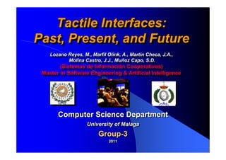 Tactile Interfaces:
   Tactile Interfaces:
Past, Present, and Future
Past, Present, and Future
    Lozano Reyes, M., Marfil Olink, A., Martin Checa, J.A.,
     Lozano Reyes, M., Marfil Olink, A., Martin Checa, J.A.,
           Molina Castro, J.J., Muñoz Capo, S.D.
            Molina Castro, J.J., Muñoz Capo, S.D.
        (Sistemas de Información Cooperativos)
         (Sistemas de Información Cooperativos)
 Master in Software Engineering & Artificial Intelligence
 Master in Software Engineering & Artificial Intelligence




       Computer Science Department
                    University of Malaga
                         Group-3
                              2011
                              2011
 