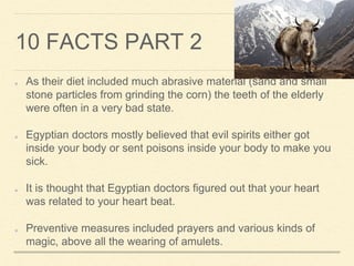10 FACTS PART 2
As their diet included much abrasive material (sand and small
stone particles from grinding the corn) the teeth of the elderly
were often in a very bad state.
Egyptian doctors mostly believed that evil spirits either got
inside your body or sent poisons inside your body to make you
sick.
It is thought that Egyptian doctors figured out that your heart
was related to your heart beat.
Preventive measures included prayers and various kinds of
magic, above all the wearing of amulets.
 