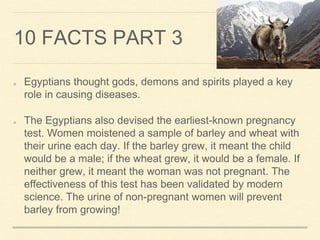 10 FACTS PART 3
Egyptians thought gods, demons and spirits played a key
role in causing diseases.
The Egyptians also devised the earliest-known pregnancy
test. Women moistened a sample of barley and wheat with
their urine each day. If the barley grew, it meant the child
would be a male; if the wheat grew, it would be a female. If
neither grew, it meant the woman was not pregnant. The
effectiveness of this test has been validated by modern
science. The urine of non-pregnant women will prevent
barley from growing!
 