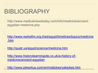 BIBLIOGRAPHY
http://www.medicalnewstoday.com/info/medicine/ancient-
egyptian-medicine.php
http://www.reshafim.org.il/ad/egypt/timelines/topics/medicine
.htm
http://quatr.us/egypt/science/medicine.htm
http://www.historylearningsite.co.uk/a-history-of-
medicine/ancient-egyptian
http://www.jokes4us.com/animaljokes/yakjokes.htm
 