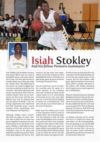 Isiah Stokley and his fellow Pioneers
teammates didn’t have the kind of
basketball season start they intend-
ed to have, but they determined to
change things up as they get ready
for a better year. “The beginning of
the season we started sluggish but
now we are starting to pick it up,”he
mentions. “We faced adversity with
injuries and losing to teams that we
could’ve beaten. Now we are start-
ing to turn the corner with the new
offense store end. I’m getting back
into the groove of things. I set a lot
of high expectations for myself and
and then frustrated when I wasn’t
meeting those expectations but
now things are coming along.”
Although Stokley hasn’t person-
ally meet his goals, he does men-
tion how he likes how his team has
grown together to become one unit.
Knowing that he can be better at his
game, Stokley is motivated to keep
working on his faults so that he can
contribute more to his team and
help them win because to him“that’s
what great players do.” But he isn’t
trying to set any more new expec-
tations on himself. Instead, his 2015
basketball NewYear’s resolution is to
take things game by game and focus
on things one day at a time.
Out of a scale from one to 10, Stok-
ley currently rates his game at a
seven because of his mediocre
start, but is looking to finish up the
season closer to a 10. And instead
of focusing on his own stats right
now, he is more focused on helping
his team win a championship. “The
stats will take care of themselves at
the end,”he declares.
Right now he’s making sure to put
in a lot of practice when it comes to
making shots and executing plays.
“I’m just learning to take my time
more and find players that are open,”
the guard says. And as he manages
to get one step closer to that cham-
pionship prize with every game he
plays, Stokley is just giving the game
his all in hopes that it will be enough
to get his team the big W. His best
game this season was against Frank-
lin Pierce because they beat them by
16 points in the first half and they are
one of the top ranked teams in the
country. But he had another solid
game against Southern Connecticut
State, which is another top team in
the nation, with Stokley admitting
that his game was on point against a
No. 2 ranked team.
Now he’s looking forward to beating
Bridgeport because they are the con-
ference champions and Dowling be-
cause his team has yet to beat them.
He also added that that he can’t wait
to go up against St. Thomas Aquanis
because he wants to shut them out
since they knocked the Pioneers out
of the playoffs last year.
As Stokley channels all his energy
and focus in helping his team win
and make it to the championships,
he’s also keeping an eye out for NBA
scouts.“If I can manage to be consis-
tent with my shot then I can go far
with my career. I know I will have to
play point guard at the next level so I
am working on that, too.”
Isiah StokleyAnd his fellow Pioneers teammates
 