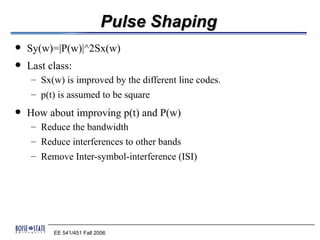 Pulse Shaping
   Sy(w)=|P(w)|^2Sx(w)
   Last class:
    – Sx(w) is improved by the different line codes.
    – p(t) is assumed to be square
   How about improving p(t) and P(w)
    – Reduce the bandwidth
    – Reduce interferences to other bands
    – Remove Inter-symbol-interference (ISI)




          EE 541/451 Fall 2006
 