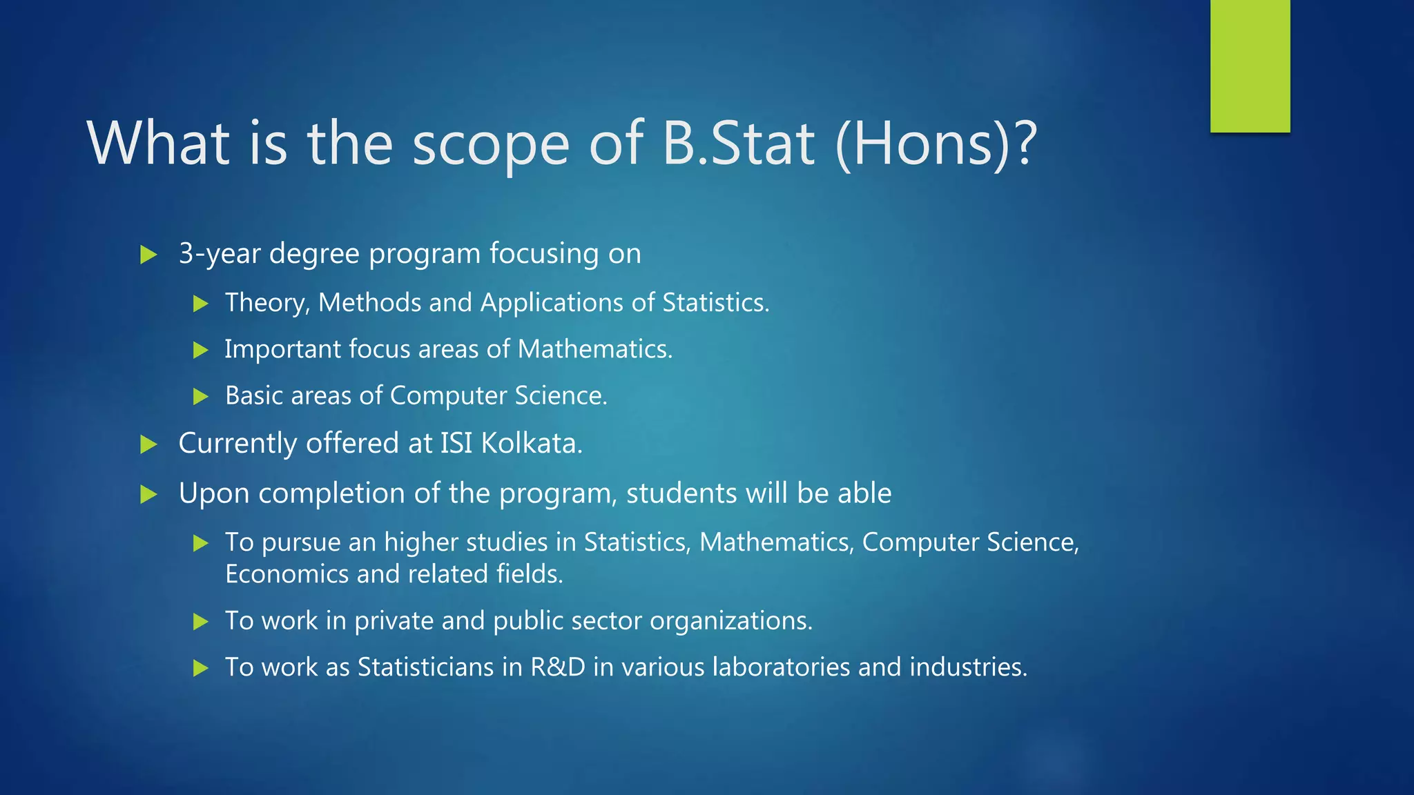 What is the scope of B.Stat (Hons)?
 3-year degree program focusing on
 Theory, Methods and Applications of Statistics.
 Important focus areas of Mathematics.
 Basic areas of Computer Science.
 Currently offered at ISI Kolkata.
 Upon completion of the program, students will be able
 To pursue an higher studies in Statistics, Mathematics, Computer Science,
Economics and related fields.
 To work in private and public sector organizations.
 To work as Statisticians in R&D in various laboratories and industries.
 